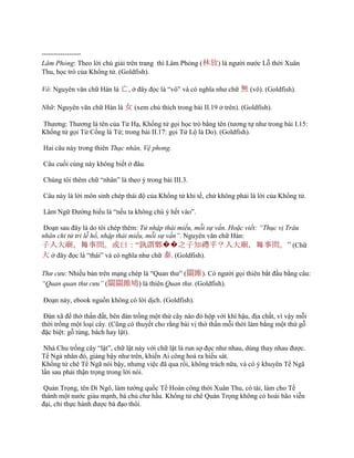 -----------------
Lâm Phỏng: Theo lời chú giải trên trang thì Lâm Phỏng (林放) là ngƣời nƣớc Lỗ thời Xuân
Thu, học trò của Khổng tử. (Goldfish).
Vô: Nguyên văn chữ Hán là 亡, ở đây đọc là “vô” và có nghĩa nhƣ chữ 無 (vô). (Goldfish).
Nhữ: Nguyên văn chữ Hán là 女 (xem chú thích trong bài II.19 ở trên). (Goldfish).
Thƣơng: Thƣơng là tên của Tử Hạ, Khổng tử gọi học trò bằng tên (tƣơng tự nhƣ trong bài I.15:
Khổng tử gọi Tử Cống là Tứ; trong bài II.17: gọi Tử Lộ là Do). (Goldfish).
Hai câu này trong thiên Thạc nhân, Vệ phong.
Câu cuối cùng này không biết ở đâu.
Chúng tôi thêm chữ “nhân” là theo ý trong bài III.3.
Câu này là lời môn sinh chép thái độ của Khổng tử khi tế, chứ không phải là lời của Khổng tử.
Lâm Ngữ Đƣờng hiểu là “nếu ta không chú ý hết vào”.
Đoạn sau đây là do tôi chép thêm: Tử nhập thái miếu, mỗi sự vấn. Hoặc viết: “Thục vị Trâu
nhân chi tử tri lễ hồ, nhập thái miếu, mỗi sự vấn”. Nguyên văn chữ Hán:
子入大廟，每事問。或曰：“孰謂鄹��之子知禮乎？入大廟，每事問。” (Chữ
大 ở đây đọc là “thái” và có nghĩa nhƣ chữ 泰. (Goldfish).
Thư cưu: Nhiều bản trên mạng chép là “Quan thƣ” (關雎). Có ngƣời gọi thiên bắt đầu bằng câu:
“Quan quan thư cưu” (關關雎鳩) là thiên Quan thư. (Goldfish).
Đoạn này, ebook nguồn không có lời dịch. (Goldfish).
Đàn xã để thờ thần đất, bên đàn trồng một thứ cây nào đó hộp với khí hậu, địa chất, vì vậy mỗi
thời trồng một loại cây. (Cũng có thuyết cho rằng bài vị thờ thần mỗi thời làm bằng một thứ gỗ
đặc biệt: gỗ tùng, bách hay lật).
Nhà Chu trồng cây “lật”, chữ lật này với chữ lật là run sợ đọc nhƣ nhau, dùng thay nhau đƣợc.
Tể Ngả nhân đó, giảng bậy nhƣ trên, khiến Ai công hoá ra hiếu sát.
Khổng tử chê Tể Ngã nói bậy, nhƣng việc đã qua rồi, không trách nữa, và có ý khuyên Tể Ngã
lần sau phải thận trọng trong lời nói.
Quản Trọng, tên Di Ngô, làm tƣớng quốc Tề Hoàn công thời Xuân Thu, có tài, làm cho Tề
thành một nƣớc giàu mạnh, bá chủ chƣ hầu. Khổng tử chê Quản Trọng không có hoài bão viễn
đại, chỉ thực hành đƣợc bá đạo thôi.
 
