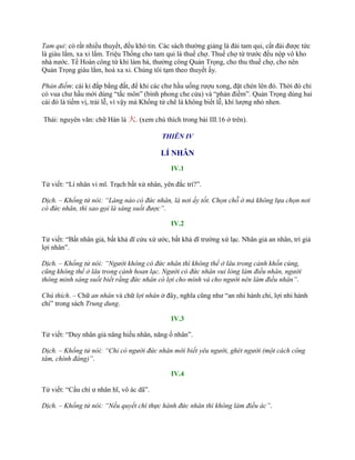 Tam qui: có rất nhiều thuyết, đều khó tin. Các sách thƣờng giảng là đài tam qui, cất đài đƣợc tức
là giàu lắm, xa xỉ lắm. Triệu Thống cho tam qui là thuế chợ. Thuế chợ từ trƣớc đều nộp vô kho
nhà nƣớc. Tề Hoàn công từ khi làm bá, thƣởng công Quản Trọng, cho thu thuế chợ, cho nên
Quản Trọng giàu lắm, hoá xa xỉ. Chúng tôi tạm theo thuyết ấy.
Phản điếm: cái kỉ đắp bằng đất, để khi các chƣ hầu uống rƣợu xong, đặt chén lên đó. Thời đó chỉ
có vua chƣ hầu mới dùng “tắc môn” (bình phong che cửa) và “phản điếm”. Quản Trọng dùng hai
cái đó là tiếm vị, trái lễ, vì vậy mà Khổng tử chê là không biết lễ, khí lƣợng nhỏ nhen.
Thái: nguyên văn: chữ Hán là 大. (xem chú thích trong bài III.16 ở trên).
THIÊN IV
LÍ NHÂN
IV.1
Tử viết: “Lí nhân vi mĩ. Trạch bất xử nhân, yên đắc trí?”.
Dịch. – Khổng tử nói: “Làng nào có đức nhân, là nơi ấy tốt. Chọn chỗ ở mà không lựa chọn nơi
có đức nhân, thì sao gọi là sáng suốt được”.
IV.2
Tử viết: “Bất nhân giả, bất khả dĩ cửu xứ ƣớc, bất khả dĩ trƣờng xứ lạc. Nhân giả an nhân, trí giả
lợi nhân”.
Dịch. – Khổng tử nói: “Người không có đức nhân thì không thể ở lâu trong cảnh khốn cùng,
cũng không thể ở lâu trong cảnh hoan lạc. Người có đức nhân vui lòng làm điều nhân, người
thông minh sáng suốt biết rằng đức nhân có lợi cho mình và cho người nên làm điều nhân”.
Chú thích. – Chữ an nhân và chữ lợi nhân ở đây, nghĩa cũng nhƣ “an nhi hành chi, lợi nhi hành
chi” trong sách Trung dung.
IV.3
Tử viết: “Duy nhân giả năng hiếu nhân, năng ố nhân”.
Dịch. – Khổng tử nói: “Chỉ có người đức nhân mới biết yêu người, ghét người (một cách công
tâm, chính đáng)”.
IV.4
Tử viết: “Cẩu chí ƣ nhân hĩ, vô ác dã”.
Dịch. – Khổng tử nói: “Nếu quyết chí thực hành đức nhân thì không làm điều ác”.
 