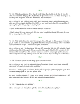 IV.5
Tử viết: “Phú dữ quí, thị nhân chi sở dục dã, bất dĩ kì đạo đắc chi, bất xử dã. Bần dữ tiện, thị
nhân chi sở ố dã, bất dĩ kỳ đạo đắc chi, bất khứ dã. Quân tử khứ nhân, ố hô thành danh? Quân tử,
vô chung thực chi gian vi nhân, tháo thứ tất ƣ thị, điên bái tất ƣ thị”.
Dịch. – Khổng tử nói: “Giàu và sang, người ta ai cũng muốn, nhưng chẳng phải đạo mà được
giàu sang thì người quân tử chẳng thèm. Nghèo và hèn, người ta ai cũng ghét, nhưng chẳng lỗi
đạo mà phải nghèo thì người quân tử chẳng bỏ”.
- Người quân tử mà bỏ đức nhân thì làm sao được gọi là quân tử?
- Người quân tử dù trong bữa ăn (một thời gian ngắn) cũng không làm trái điều nhân, dù trong
lúc vộ vàng cũng theo điều nhân”.
IV.6
Tử viết: “Ngã vị kiến hiếu nhân giả, ố bất nhân giả. Hiếu nhân giả, vô dĩ thƣợng chi; ố bất nhân
giả, kì vi nhân hĩ, bất sử bất nhân giả gia hồ kì thân. Hữu năng nhất nhật dụng kì lục ƣ nhân hồ?
Ngã vị kiến lực bất túc giả. Cái hữu chi hĩ, ngã vị chi kiến dã”.
Dịch. – Khổng tử nói: “Ta chưa thấy ai thật ham điều nhân và ai thật ghét điều bất nhân, Người
thật ham điều nhân thì không cho điều gì hơn điều nhân; người thật ghét điều bất nhân thì khi
làm điều nhân không để cho điều bất nhân vướng vào mình. Có ai trọn ngày tận lực làm điều
nhân chăng? Ta chưa thấy ai không đủ sức làm điều nhân cả. Hoặc có chăng mà ta chưa thấy”.
IV.7
Tử viết: “Nhân chi quá dã, các ƣ kì đảng. Quan quá, tƣ tri nhân hĩ”.
Dịch. – Khổng tử nói: “Lỗi của một người thuộc về từng loại. Xét một người phạm những lỗi
nào, có thể biết người đó có đức nhân hay không”.
Chú thích. – Thí dụ: ngƣời có đức nhân, thƣờng mắc lỗi quá hậu, quá thƣơng ngƣời; ngƣời thiếu
đức nhân thƣờng ngƣợc lại, quá bạc, quá tàn nhẫn.
Có ngƣời cho rằng chữ nhân [仁] trong “tƣ tri nhân hĩ” nên sửa là [人] (ngƣời) và giảng là: “biết
đƣợc hạng ngƣời nào”, nhƣ vậy dễ hiểu hơn, nhƣng ý nghĩa tầm thƣờng.
IV.8
Tử viết: “Triêu văn đạo, tịch tử khả hĩ”.
Dịch. – Khổng tử nói: “Sáng được nghe đạo lí, tối chết cũng được (không hận)”.
IV.9
 