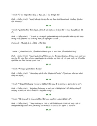 Tử viết: “Sĩ chí ƣ đạo nhi sỉ ác y ác thực giả, vị túc dữ nghị dã”.
Dịch. – Khổng tử nói: “Người nào để chí vào đạo mà thẹn vì cái ăn cái mặc thì chưa thể đem
đạo bàn được”.
IV.10
Tử viết: “Quân tử chi ƣ thiên hạ dã, vô thích (có sách đọc là địch) dã, vô mạc dã, nghĩa chi dữ
tỉ”.
Dịch. – Khổng tử nói: “Cách xử sự của người quân tử không nhất định phải như vầy mới được,
không nhất định như kia là không được, cứ hợp nghĩa thì làm”.
Chú thích. – Thái độ đó là vô khả, vô bất khả.
IV.11
Tử viết: “Quân tử hoài đức, tiểu nhân hoài thổ, quân tử hoài hình, tiểu nhân hoài huệ”.
Dịch. – Khổng tử nói: “Người quân tử nghĩ làm sao cho đạo đức tăng tiến, kẻ tiểu nhân nghĩ làm
sao cho đời sống được yên ổn; người quân tử nghĩ làm sao khỏi trái với phép nước, kẻ tiểu nhân
nghĩ làm sao được ân huệ người khác”.
IV.12
Tử viết: “Phóng ƣ lợi nhi hành, đa oán”.
Dịch. – Khổng tử nói: “Hàng động mà theo lợi thì gây nhiều oán” (Người oán mình mà mình
cũng oán người).
IV.13
Tử viết: “Năng dĩ lễ nhƣợng vi quốc hồ hà hữu? Bất năng dĩ lễ nhƣợng vi quốc, nhƣ lễ hà?”.
Dịch. – Khổng tử nói: “Biết dùng lễ nhượng trị nước thì có khó gì đâu? Nếu không dùng lễ
nhượng trị nước thì dù có lễ chế tốt cũng như không?”.
IV.14
Tử viết: “Bất hoạn vô vị, hoạn sở dĩ lập. Bất hoạn mạc kỉ tri, cầu vi khả tri dã”.
Dịch. – Khổng tử nói: “Đừng lo không có chức vị, chỉ lo không đủ tài đức để nhận chức vị.
Đừng lo không ai biết mình, chỉ mong sao mình có tài đức để cho người ta biết đến”.
IV.15
 