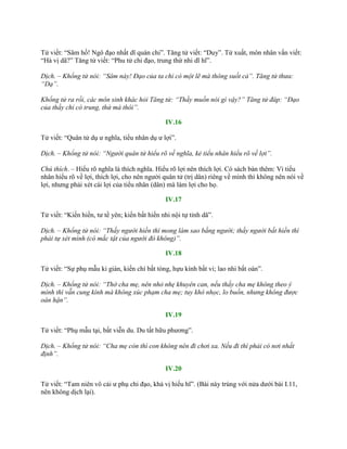 Tử viết: “Sâm hồ! Ngô đạo nhất dĩ quán chi”. Tăng tử viết: “Duy”. Tử xuất, môn nhân vấn viết:
“Hà vị dã?” Tăng tử viết: “Phu tử chi đạo, trung thứ nhi dĩ hĩ”.
Dịch. – Khổng tử nói: “Sâm này! Đạo của ta chỉ có một lẽ mà thông suốt cả”. Tăng tử thưa:
“Dạ”.
Khổng tử ra rồi, các môn sinh khác hỏi Tăng tử: “Thầy muốn nói gì vậy?” Tăng tử đáp: “Đạo
của thầy chỉ có trung, thứ mà thôi”.
IV.16
Tử viết: “Quân tử dụ ƣ nghĩa, tiểu nhân dụ ƣ lợi”.
Dịch. – Khổng tử nói: “Người quân tử hiểu rõ về nghĩa, kẻ tiểu nhân hiểu rõ về lợi”.
Chú thích. – Hiểu rõ nghĩa là thích nghĩa. Hiểu rõ lợi nên thích lợi. Có sách bàn thêm: Vì tiểu
nhân hiểu rõ về lợi, thích lợi, cho nên ngƣời quân tử (trị dân) riêng về mình thì không nên nói về
lợi, nhƣng phải xét cái lợi của tiểu nhân (dân) mà làm lợi cho họ.
IV.17
Tử viết: “Kiến hiền, tƣ tề yên; kiến bất hiền nhi nội tự tỉnh dã”.
Dịch. – Khổng tử nói: “Thấy người hiền thì mong làm sao bằng người; thấy người bất hiền thì
phải tự xét mình (có mắc tật của người đó không)”.
IV.18
Tử viết: “Sự phụ mẫu ki gián, kiến chí bất tòng, hựu kính bất vi; lao nhi bất oán”.
Dịch. – Khổng tử nói: “Thờ cha mẹ, nên nhỏ nhẹ khuyên can, nếu thấy cha mẹ không theo ý
mình thì vẫn cung kính mà không xúc phạm cha mẹ; tuy khó nhọc, lo buồn, nhưng không được
oán hận”.
IV.19
Tử viết: “Phụ mẫu tại, bất viễn du. Du tất hữu phƣơng”.
Dịch. – Khổng tử nói: “Cha mẹ còn thì con không nên đi chơi xa. Nếu đi thì phải có nơi nhất
định”.
IV.20
Tử viết: “Tam niên vô cải ƣ phụ chi đạo, khả vị hiếu hĩ”. (Bài này trùng với nửa dƣới bài I.11,
nên không dịch lại).
 