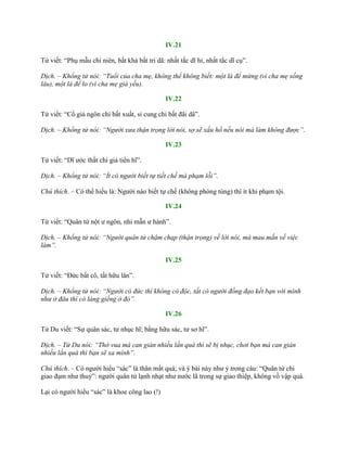 IV.21
Tử viết: “Phụ mẫu chi niên, bất khả bất tri dã: nhất tắc dĩ hỉ, nhất tắc dĩ cụ”.
Dịch. – Khổng tử nói: “Tuổi của cha mẹ, không thể không biết: một là để mừng (vì cha mẹ sống
lâu), một là để lo (vì cha mẹ già yếu).
IV.22
Tử viết: “Cổ giả ngôn chi bất xuất, sỉ cung chi bất đãi dã”.
Dịch. – Khổng tử nói: “Người xưa thận trọng lời nói, sợ sẽ xấu hổ nếu nói mà làm không được”.
IV.23
Tử viết: “Dĩ ƣớc thất chi giả tiển hĩ”.
Dịch. – Khổng tử nói: “Ít có người biết tự tiết chế mà phạm lỗi”.
Chú thích. – Có thể hiểu là: Ngƣời nào biết tự chế (không phóng túng) thì ít khi phạm tội.
IV.24
Tử viết: “Quân tử nột ƣ ngôn, nhi mẫn ƣ hành”.
Dịch. – Khổng tử nói: “Người quân tử chậm chạp (thận trọng) về lời nói, mà mau mắn về việc
làm”.
IV.25
Tử viết: “Đức bất cô, tất hữu lân”.
Dịch. – Khổng tử nói: “Người có đức thì không cô độc, tất có người đồng đạo kết bạn với mình
như ở đâu thì có láng giềng ở đó”.
IV.26
Tử Du viết: “Sự quân sác, tƣ nhục hĩ; bằng hữu sác, tƣ sơ hĩ”.
Dịch. – Tử Du nói: “Thờ vua mà can gián nhiều lần quá thì sẽ bị nhục, chơi bạn mà can gián
nhiều lần quá thì bạn sẽ xa mình”.
Chú thích. – Có ngƣời hiểu “sác” là thân mất quá; và ý bài này nhƣ ý trong câu: “Quân tử chi
giao đạm nhƣ thuỷ”: ngƣời quân tử lạnh nhạt nhƣ nƣớc lã trong sự giao thiệp, không vồ vập quá.
Lại có ngƣời hiểu “sác” là khoe công lao (!)
 