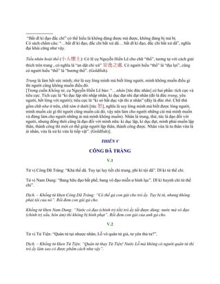 -------------------
“Bất dĩ kì đạo đắc chí” có thể hiểu là không đáng đƣợc mà đƣợc, không đáng bị mà bị.
Có sách chấm câu: “…bất dĩ kì đạo, đắc chi bất xử dã… bất dĩ kì đạo, đắc chi bất xử dã”, nghĩa
đại khái cũng nhƣ vậy.
Tiểu nhân hoài thổ (小人懷土): Có lẽ cụ Nguyễn Hiến Lê cho chữ “thổ”, tƣơng tự với cách giải
thích trên trang , có nghĩa là “an dật chi xứ” 安逸之處. Có ngƣời hiểu “thổ” là “địa lợi”, cũng
có ngƣời hiểu “thổ” là “hƣơng thổ”. (Goldfish).
Trung là làm hết sức mình; thứ là suy lòng mình mà biết lòng ngƣời, mình không muốn điều gì
thì ngƣời cũng không muốn điều đó.
[Trong cuốn Khổng tử, cụ Nguyễn Hiến Lê bảo: “…nhân [tức đức nhân] có hai phần: tích cực và
tiêu cực. Tích cực là “kỉ dục lập nhi nhập nhân, kỉ dục đạt nhi đạt nhân (đó là đức trung, yêu
ngƣời, hết lòng với ngƣời); tiêu cực là “kỉ sở bất dục vật thi ƣ nhân” (đây là đức thứ. Chữ thứ
gồm chữ như ở trên, chữ tâm ở dƣới [tức 恕], nghĩa là suy lòng mình mà biết đƣợc lòng ngƣời,
mình muốn cái gì thì ngƣời cũng muốn cái đó, vậy nên làm cho ngƣời những cái mà mình muốn
và đừng làm cho ngƣời những ái mà mình không muốn). Nhân là trung, thứ, tức là đạo đối với
ngƣời, nhƣng đồng thời cũng là đạo đối với mình nữa: kỉ dục lập, kỉ dục đạt; mình phải muốn lập
thân, thành công thì mới có thể giúp ngƣời lập thân, thành công đƣợc. Nhân vừa là tu thân vừa là
ái nhân, vừa là xử kỉ vừa là tiếp vật”. (Goldfish)].
THIÊN V
CÔNG DÃ TRÀNG
V.1
Tử vị Công Dã Tràng: “Khả thế dã. Tuy tại luy tiết chi trung, phi kì tội dã”. Dĩ kì tử thế chi.
Tử vị Nam Dung: “Bang hữu đạo bất phế; bang vô đạo miễn ƣ hình lục”. Dĩ kì huynh chi tử thế
chi”.
Dịch. – Khổng tử khen Công Dã Tràng: “Có thể gả con gái cho trò ấy. Tuy bị tù, nhưng không
phải tội của nó”. Rồi đem con gái gả cho.
Khổng tử khen Nam Dung: “Nước có đạo (chính trị tốt) trò ấy tất được dùng; nước mà vô đạo
(chính trị xấu, hôn ám) thì không bị hình phạt”. Rồi đem con gái của anh gả cho.
V.2
Tử vị Tử Tiện: “Quân tử tại nhƣợc nhân; Lỗ vô quân tử giả, tƣ yên thủ tƣ?”.
Dịch. – Khổng tử khen Tử Tiện: “Quân tử thay Tử Tiện! Nước Lỗ mà không có người quân tử thì
trò ấy làm sao có được phẩm cách như vậy”.
 