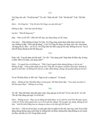 V.3
Tử Cống vấn viết: “Tứ dã hà nhƣ?” Tử viết: “Nhữ, khí dã”. Viết: “Hà khí dã?” Viết: “Hồ liễn
dã”.
Dịch. – Tử Cống hỏi: “Còn Tứ (tên Tử Cống) con như thế nào?”
Khổng tử đáp: “Anh như một đồ dùng”.
Lại hỏi: “Thứ đồ dùng nào?”
Đáp: “Như cái hồ liễn” (Một thứ liễn đẹp, quí dùng đựng xôi để cúng).
Chú thích. – Thấy Khổng tử khen Tử Tiện, Tử Cống cũng muốn đƣợc thầy khen nên hỏi nhƣ
vậy, Khổng tử đáp: “Nhƣ một đồ dùng”, ý nói Tử Cống chỉ dùng vào đƣợc một việc, chƣa đƣợc
vào hạng đa tài. (khí – coi II.12). Tử Cống chắc hơi thất vọng lại hỏi nữa. Khổng tử an ủi: Tuy là
một đồ dùng nhƣng là một đồ dùng quí.
V.4
Hoặc viết: “Ung dã nhân nhi bất nịnh”. Tử viết: “Yên dụng nịnh? Ngữ nhân dĩ khẩu cấp, lũ tăng
ƣ nhân. Bất tri kì nhân, yên dụng nịnh?”
Dịch. – Có người bảo với Khổng tử: “Thầy Ung là người nhân nhưng không có tài ăn nói”.
Khổng tử đáp: “Cần gì phải dùng tài ăn nói? Ung đối với người, mà khéo biện luận, thường bị
người ta biết thôi. Ta không biết anh ấy có đức nhân không, nhưng cần gì phải dùng tài ăn nói”.
V.5
Tử sử Tất Điêu Khai sĩ. Đối viết: “Ngô tƣ chi vị năng tín”. Tử duyệt.
Dịch. – Khổng tử bảo Tất Điêu Khai ra làm quan. Tất Điêu Khai đáp: “Con chưa tin mình có
thể làm quan được”. Khổng tử vui lòng.
V.6
Tử viết: “Đạo bất hành, thừa phu phù ƣ hải, tòng ngã giả, kì Do dƣ? Tử Lộ văn chi hỉ. Tử viết:
“Do dã, hiếu dũng quá ngã, vô sở thủ tài”.
Dịch. – Khổng tử nói: “Đạo của ta không thi hành được, ta sẽ cưỡi bè vượt biển (đi nước ngoài,
có thể trỏ Triều Tiên) người theo ta có lẽ là anh Do chăng? Tử Lộ nghe vậy mừng. Khổng tử nói
tiếp: “Anh Do hiếu Dũng hơn ta, nhưng ta chưa có tài liệu (gỗ) để làm bè”.
Chú thích. – Chữ tài (là tài liệu), có nhà nghĩ chữ tài nghĩa là tiết chế, chọn lựa, (chê Tử Lộ hiếu
dũng nhƣng không sáng suốt) hoặc là: không biết xét đoán, không hiểu rằng Khổng tử chỉ muốn
nói đùa, chứ đâu có ý bỏ Trung Quốc mà đi.
 