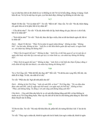 Lại có nhà bảo chữ tài đó chính là tai và Khổng tử chê Tử Lộ là hiếu dũng, nhƣng vô dụng. Cách
hiểu đó sai. Tử Lộ là một học trò giỏi, (coi bài dƣới đây), không lí gì Khổng tử chê nhƣ vậy.
V.7
Mạnh Võ Bá vấn: “Tử Lộ nhân hồ?”. Tử viết: “Bất tri dã”. Hựu vấn. Tử viết: “Do dã, thiên thặng
chi quốc khả sử trì kì phú; bất tri kỳ nhân dã”.
- “Cầu dã hà nhƣ?”. Tử viết: “Cầu dã, thiên thất chi ấp, bách thăng chi gia, khả sử vi chi tể dã;
bất tri kì nhân dã?”
- “Xích dã hà nhƣ?” Tử viết: “Xích dã, thúc đái lập ƣ triều, khả sử dữ tân khách ngôn dã; bất tri
kì nhân dã”.
Dịch. – Mạnh Võ Bá hỏi: “Thầy Tử Lộ phải là người nhân không”. Khổng tử đáp: “Không
biết”. Lại hỏi nữa, Khổng tử bảo: “Anh Do có thể điều khiển quân đội một nước có ngàn binh
xa; còn nhân hay không thì không biết”.
- “Thầy Cầu là người thế nào?” Khổng tử đáp: “Anh Cầu có thể làm quan tể cai trị một ấp có
ngàn nhà hoặc một thái ấp (của một quí tộc) có trăm binh xa; còn nhân hay không thì không
biết”.
- “Thầy Xích là người thế nào?” Khổng tử đáp: “Anh Xích có thể thắt đai (bận lễ phục) đứng ở
triều đình để tiếp đãi tân khách; còn nhân hay không thì không biết”.
V.8
Tử vị Tử Cống viết: “Nhữ dữ Hồi dã, thục dữ?” Đối viết: “Tứ dã hà cảm vọng Hồi, Hồi dã, văn
nhất dĩ tri thập, Tứ dã, văn nhất dĩ tri nhị”.
Tử viết: “Phất nhƣ dã. Ngô dữ nhữ phất nhƣ dã”.
Dịch. – Khổng tử hỏi Tử Cống: “Anh với anh Hồi, ai hơn?” Tử Cống đáp: “Tứ con đâu dám
được như anh Hồi. Anh ấy nghe một biết mười, con nghe một chỉ biết hai”. Khổng tử bảo:
“Phải, anh không bằng. Ta đồng ý với anh rằng anh không bằng anh Hồi”.
Chú thích. – Câu cuối Hán nho hiểu là: ta với anh đều không bằng anh Hồi và bảo Khổng tử
muốn an ủi Tử Cống đừng buồn. Nhƣ vậy thì chữ dữ là liên từ chứ không phải động từ. Khó biết
đƣợc thuyết nào là đứng.
V.9
Tể Dƣ trú tẩm. Tử viết: “Hủ mộc bất khả điêu dã, phẩn thổ chi tƣờng bất khả ô dã. Ƣ dƣ dƣ hà
tru?
Tử viết: “Thủy ngô ƣ nhân dã, thính kì ngôn nhi tín kì hành; kim ngô ƣ nhân dã, thính kì ngôn
 