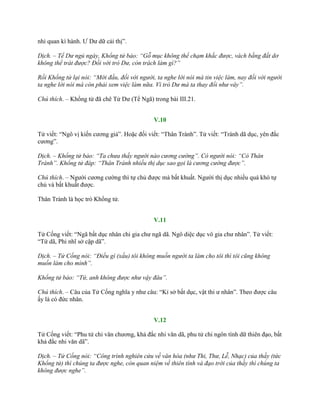nhi quan kì hành. Ƣ Dƣ dữ cải thị”.
Dịch. – Tể Dư ngủ ngày, Khổng tử bảo: “Gỗ mục không thể chạm khắc được, vách bằng đất dơ
không thể trát được? Đồi với trò Dư, còn trách làm gì?”
Rồi Khổng tử lại nói: “Mới đầu, đối với người, ta nghe lời nói mà tin việc làm, nay đối với người
ta nghe lời nói mà còn phải xem việc làm nữa. Vì trò Dư mà ta thay đổi như vây”.
Chú thích. – Khổng tử đã chê Tử Dƣ (Tể Ngã) trong bài III.21.
V.10
Tử viết: “Ngô vị kiến cƣơng giả”. Hoặc đối viết: “Thân Trành”. Tử viết: “Trành dã dục, yên đắc
cƣơng”.
Dịch. – Khổng tử bảo: “Ta chưa thấy người nào cương cường”. Có người nói: “Có Thân
Trành”. Khổng tử đáp: “Thân Trành nhiều thị dục sao gọi là cương cường được”.
Chú thích. – Ngƣời cƣơng cƣờng thì tự chủ đƣợc mà bất khuất. Ngƣời thị dục nhiều quá khó tự
chủ và bất khuất đƣợc.
Thân Trành là học trò Khổng tử.
V.11
Tử Cống viết: “Ngã bất dục nhân chi gia chƣ ngã dã. Ngô diệc dục vô gia chƣ nhân”. Tử viết:
“Tứ dã, Phi nhĩ sở cập dã”.
Dịch. – Tử Cống nói: “Điều gì (xấu) tôi không muốn người ta làm cho tôi thì tôi cũng không
muốn làm cho mình”.
Khổng tử bảo: “Tứ, anh không được như vậy đâu”.
Chú thích. – Câu của Tử Cống nghĩa y nhƣ câu: “Kỉ sở bất dục, vật thi ƣ nhân”. Theo đƣợc câu
ấy là có đức nhân.
V.12
Tử Cống viết: “Phu tử chi văn chƣơng, khả đắc nhi văn dã, phu tử chi ngôn tính dữ thiên đạo, bất
khả đắc nhi văn dã”.
Dịch. – Tử Cống nói: “Công trình nghiên cứu về văn hóa (như Thi, Thư, Lễ, Nhạc) của thầy (tức
Khổng tử) thì chúng ta được nghe, còn quan niệm về thiên tính và đạo trời của thầy thì chúng ta
không được nghe”.
 