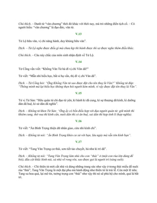 Chú thích. – Danh từ “văn chƣơng” thời đó khác với thời nay, mà trỏ những điển tịch cổ. – Có
ngƣời hiểu: “văn chƣơng” là đạo đức, văn từ.
V.13
Tử Lộ hữu văn, vị chi năng hành, duy khủng hữu văn”.
Dịch. – Tử Lộ nghe được điều gì mà chưa kịp thi hành được thì sợ được nghe thêm điều khác.
Chú thích. – Câu này chắc của môn sinh nhận định về Tử Lộ.
V.14
Tử Cống vấn viết: “Khổng Văn Tử hà dĩ vị chi Văn dã?”
Tử viết: “Mẫn nhi hiếu học, bất sỉ hạ vấn, thị dĩ vị chi Văn dã”.
Dịch. – Tử Cống hỏi: “Ông Khổng Văn tử sao được đặt cho tên thuỵ là Văn?” Khổng tử đáp:
“Thông minh mà lại hiếu học không thẹn hỏi người kém mình, vì vậy được đặt tên thuỵ là Văn”.
V.15
Tử vị Tử Sản: “Hữu quân tử chi đạo tứ yên, kì hành kỉ dã cung, kì sự thƣợng dã kính, kì dƣỡng
dân dã huệ, kì sử dân dã nghĩa”.
Dịch. – Khổng tử khen Tử Sản: “Ông ấy có bốn điều hợp với đạo người quân tử: giữ mình thì
khiêm cung, thờ vua thì kính cẩn, nuôi dân thì có ân huệ, sai dân thì hợp tình lí (hợp nghĩa).
V.16
Tử viết: “Án Bình Trọng thiện dữ nhân giao, cửu nhi kính chi”.
Dịch. – Khổng tử nói: “Án Bình Trọng khéo cư xử với bạn, lâu ngày mà vẫn tôn kính bạn”.
V.17
Tử viết: “Tang Văn Trọng cƣ thái, sơn tiết tảo chuyết, hà nhƣ kì trí dã”.
Dịch. – Khổng tử nói: “Tang Văn Trọng làm nhà cho con “thái” ở (một con rùa lớn dùng để
bói), đầu cột khắc hình núi, xà nhà vẽ rong rêu, sao được gọi là người trí (sáng suốt).
Chú thích. – Chỉ thiên tử mới cất nhà và dùng những trang sức nhƣ vậy ở trong thái miếu để nuôi
rùa “thái”, Tang Văn Trọng là một đại phu mà hành động nhƣ thiên tử là trái lễ. Còn một lẽ nữa:
Tang xa hoa quá, lại mê tín, tƣởng trọng con “thái” nhƣ vậy thì nó sẽ phù hộ cho mình, quả là bất
trí.
 