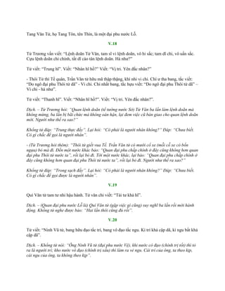 Tang Văn Tử, họ Tang Tôn, tên Thìn, là một đại phu nƣớc Lỗ.
V.18
Tử Trƣơng vấn viết: “Lệnh doãn Tử Văn, tam sĩ vi lệnh doãn, vô hỉ sắc; tam dĩ chi, vô uấn sắc.
Cựu lệnh doãn chi chính, tất dĩ cáo tân lệnh doãn. Hà nhƣ?”
Tử viết: “Trung hĩ”. Viết: “Nhân hĩ hồ?” Viết: “Vị tri. Yên đắc nhân?”
- Thôi Tử thí Tề quân, Trần Văn tử hữu mã thập thặng, khí nhi vi chi. Chí ƣ tha bang, tắc viết:
“Do ngô đại phu Thôi tử dã” - Vi chi. Chi nhất bang, tắc hựu viết: “Do ngô đại phu Thôi tử dã” –
Vi chi - hà nhƣ”.
Tử viết: “Thanh hĩ”. Viết: “Nhân hĩ hồ?”. Viết: “Vị tri. Yên đắc nhân?”.
Dịch. – Tử Trương hỏi: “Quan lệnh doãn (tể tướng nước Sở) Tử Văn ba lần làm lệnh doãn mà
không mừng, ba lần bị bãi chức mà không oán hận, lại đem việc cũ bàn giao cho quan lệnh doãn
mới. Người như thế ra sao?”
Khổng tử đáp: “Trung thực đấy”. Lại hỏi: “Có phải là người nhân không?” Đáp: “Chưa biết.
Có gì chắc để gọi là người nhân”.
- (Tử Trương hỏi thêm): “Thôi tử giết vua Tề. Trần Văn tử có mười cổ xe (mỗi cỗ xe có bốn
ngựa) bỏ mà đi. Đến một nước khác bảo: “Quan đại phu chấp chính ở đây cũng không hơn quan
đại phu Thôi tử nước ta”, rồi lại bỏ đi. Tới một nước khác, lại bảo: “Quan đại phu chấp chính ở
đây cũng không hơn quan đại phu Thôi tử nước ta”, rồi lại bỏ đi. Người như thế ra sao?”
Khổng tử đáp: “Trong sạch đấy”. Lại hỏi: “Có phải là người nhân không?” Đáp: “Chưa biết.
Có gì chắc để gọi được là người nhân”.
V.19
Quí Văn tử tam tƣ nhi hậu hành. Tử văn chi viết: “Tái tƣ khả hĩ”.
Dịch. – (Quan đại phu nước Lỗ là) Quí Văn tử (gặp việc gì cũng) suy nghĩ ba lần rồi mới hành
động. Khổng tử nghe được bảo: “Hai lần thôi cũng đủ rồi”.
V.20
Tử viết: “Ninh Vũ tử, bang hữu đạo tắc trí, bang vô đạo tắc ngu. Kì trí khả cập dã, kì ngu bất khả
cập dã”.
Dịch. – Khổng tử nói: “Ông Ninh Vũ tử (đại phu nước Vệ), khi nước có đạo (chính trị tốt) thì tỏ
ra là người trí; kho nước vô đạo (chính trị xấu) thì làm ra vẻ ngu. Cái trí của ông, ta theo kịp,
cái ngu của ông, ta không theo kịp”.
 