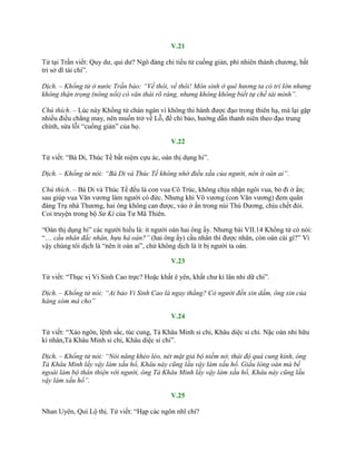 V.21
Tử tại Trần viết: Quy dƣ, qui dƣ? Ngô đảng chi tiểu tử cuồng giản, phỉ nhiên thành chƣơng, bất
tri sở dĩ tài chi”.
Dịch. – Khổng tử ở nước Trần bảo: “Về thôi, về thôi! Môn sinh ở quê hương ta có trí lớn nhưng
không thận trọng (nông nổi) có văn thái rõ ràng, nhưng không không biết tự chế tài mình”.
Chú thích. – Lúc này Khổng tử chán ngán vì không thi hành đƣợc đạo trong thiên hạ, mà lại gặp
nhiều điều chẳng may, nên muốn trở về Lỗ, để chỉ bảo, hƣớng dẫn thanh niên theo đạo trung
chính, sửa lỗi “cuồng giản” của họ.
V.22
Tử viết: “Bá Di, Thúc Tề bất niệm cựu ác, oán thị dụng hi”.
Dịch. – Khổng tử nói: “Bá Di và Thúc Tề không nhớ điều xấu của người, nên ít oán ai”.
Chú thích. – Bá Di và Thúc Tề đều là con vua Cô Trúc, không chịu nhận ngôi vua, bỏ đi ở ẩn;
sau giúp vua Văn vƣơng làm ngƣời có đức. Nhƣng khi Võ vƣơng (con Văn vƣơng) đem quân
đáng Trụ nhà Thƣơng, hai ông không can đƣợc, vào ở ẩn trong núi Thú Dƣơng, chịu chết đói.
Coi truyện trong bộ Sử Kí của Tƣ Mã Thiên.
“Oán thị dụng hi” các ngƣời hiểu là: ít ngƣời oán hai ông ấy. Nhƣng bài VII.14 Khổng tử có nói:
“… cầu nhân đắc nhân, hựu hà oán?” (hai ông ấy) cầu nhân thì đƣợc nhân, còn oán cái gì?” Vì
vậy chúng tôi dịch là “nên ít oán ai”, chứ không dịch là ít bị ngƣời ta oán.
V.23
Tử viết: “Thục vị Vi Sinh Cao trực? Hoặc khất ê yên, khất chƣ kì lân nhi dữ chi”.
Dịch. – Khổng tử nói: “Ai bảo Vi Sinh Cao là ngay thẳng? Có người đến xin dấm, ông xin của
hàng xóm mà cho”
V.24
Tử viết: “Xảo ngôn, lệnh sắc, túc cung, Tả Khâu Minh sỉ chi, Khâu diệc sỉ chi. Nặc oán nhi hữu
kì nhân,Tả Khâu Minh sỉ chi, Khâu diệc sỉ chi”.
Dịch. – Khổng tử nói: “Nói năng khéo léo, nét mặt giả bộ niềm nở, thái độ quá cung kính, ông
Tả Khâu Minh lấy vậy làm xấu hổ, Khâu này cũng lầu vậy làm xấu hổ. Giấu lòng oán mà bề
ngoài làm bộ thân thiện với người, ông Tả Khâu Minh lấy vậy làm xấu hổ, Khâu này cũng lầu
vậy làm xấu hổ”.
V.25
Nhan Uyên, Quí Lộ thị. Tử viết: “Hạp các ngôn nhĩ chí?
 