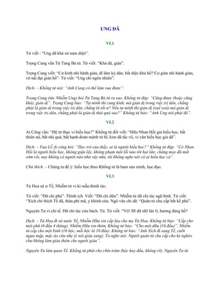 UNG DÃ
VI.1
Tử viết : “Ung dã khả sử nam diện”.
Trọng Cung vấn Tử Tang Bá tử. Tử viết: “Khả dã, giản”.
Trọng Cung viết: “Cƣ kính nhi hành giản, dĩ lâm kỳ dân, bất diệc khả hồ? Cƣ giản nhi hành giản,
vô nãi đại giản hồ”. Tử viết: “Ung chi ngôn nhiên”.
Dịch. – Khổng tử nói: “Anh Cung có thể làm vua được”.
Trọng Cung (tức Nhiễm Ung) hỏi Tử Tang Bá tử ra sao. Khổng tử đáp: “Cũng được (hoặc cũng
khá), giản dị”. Trọng Cung bảo: “Tự mình thì cung kính, mà giản dị trong việc trị dân, chẳng
phải là giản dị trong việc trị dân, chẳng là tốt ư? Nếu tự mình thì giản dị (xuề xoà) mà giản dị
trong việc trị dân, chẳng phải là giản dị thái quá sao?” Khổng tử bảo: “Anh Ung nói phải đó”.
VI.2
Ai Công vấn: “Đệ tử thục vi hiếu học?” Khổng tử đối viết: “Hữu Nhan Hồi giả hiếu học, bất
thiên nộ, bất nhị quá; bất hạnh đoản mệnh tử hĩ, kim dã tắc vô, vị văn hiếu học giả dã”.
Dịch. – Vua Lỗ Ai công hỏi: “Học trò của thầy, ai là người hiếu học?” Khổng tử đáp: “Có Nhan
Hồi là người hiếu học, không giận lây, không phạm một lỗi nào tới hai lần; chẳng may đã mất
sớm rồi, nay không có người nào như vậy nữa, tôi không nghe nói có ai hiếu học cả”.
Chú thích. – Chúng ta để ý: hiếu học theo Khổng tử là ham sửa mình, học đạo.
VI.3
Tử Hoa sứ ƣ Tề, Nhiễm tử vi kì mẫu thỉnh túc.
Tử viết: “Dữ chi phủ”. Thỉnh ích. Viết: “Dữ chi dữu”. Nhiễm tử dữ chi túc ngũ bỉnh. Tử viết:
“Xích chi thích Tề dã, thừa phì mã, y khinh cừu. Ngô văn chi dã: “Quân tử chu cấp bất kế phú”.
Nguyên Tƣ vi chi tể. Dữ chi túc cửu bách. Từ. Tử viết: “Vô! Dĩ dữ nhĩ lân lí, hƣơng đảng hồ?
Dịch. – Tử Hoa đi sứ nước Tề, Nhiễm Hữu xin cấp lúa cho mẹ Tử Hoa. Khổng tử bảo: “Cấp cho
một phũ (6 đấu 4 thăng). Nhiễm Hữu xin thêm, Khổng tử bảo: “Cho một dữu (16 đấu)”. Nhiễm
tử cấp cho một bỉnh (16 hộc, mỗi hộc là 10 đấu). Khổng tử bảo: “Anh Xích đi sang Tề, cưỡi
ngựa mập, mặc áo cừu nhẹ (ý nói giàu sang). Ta nghe nói: Người quân tử chu cấp cho kẻ nghèo
chư không làm giàu thêm cho người giàu”.
Nguyên Tư làm quan Tể. Khổng tử phát cho chín trăm (hộc hay đấu, không rõ). Nguyên Tư từ
 