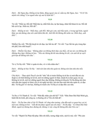 Dịch. – Bá Ngưu đau, Khổng tử lại thăm, đứng ngoài cửa sổ, nắm tay Bá Ngưu, bảo: “Vô lí! Do
mệnh trời chăng? Con người như vậy mà bị bệnh đó!”.
VI.9
Tử viết: “Hiền tai, Hồi dã! Nhất đan tự, nhất biều ẩm, tại lậu hạng, nhân bất kham kì ƣu. Hồi dã
bất cải kì lạc. Hiền tai, Hồi dã!”.
Dịch. – Khổng tử nói: “Hiền thay, anh Hồi. Một giỏ cơm, một bầu nước, ở trong ngõ hẻm, người
khác ưu sầu không chịu nổi cảnh khốn khó đó. Anh Hồi thì không đổi niềm vui. Hiền thay, anh
Hồi!”.
VI.10
Nhiễm Cầu viết: “Phi bất duyệt tử chi đạo, lực bất túc dã”. Tử viết: “Lực bất túc giả, trung đạo
nhi phế, kim nhữ hoạch”.
Dịch. – Nhiễm Cầu thưa: “Không phải con không thích đạo của thầy, chỉ tại sức con không đủ
(không theo kịp). Khổng tử bảo: “Nếu sức không đủ thì nửa đường bỏ dở; còn anh thì tự vạch
giới hạn để không tiến nữa”.
VI.11
Tử vị Tử Hạ viết: “Nhữ vi quân tử nho, vô vi tiểu nhân nho”.
Dịch. – Khổng tử bảo Tử Hạ: “Anh nên làm nhà nho quân tử, không nên làm nhà nho tiểu
nhân”.
Chú thích. – Theo sách Thuyết văn thì “nho” đã có trƣớc Khổng tử từ lâu và mới đầu trỏ các
thuật sĩ, tới thời Khổng tử trở đi, mới trỏ những ngƣời trí thức chuẩn bị ra làm quan; từ sau
Khổng tử trở đi, mới trỏ những ngƣời theo đạo Khổng. Khổng tử khuyên Tử Hạ đừng nên làm
một nhà nho (ngƣời trí thức) chỉ có tài nghệ mà thôi, mà nên làm một nhà nho quân tử, có đạo
đức: Tử Hạ giỏi về văn học, Khổng tử muốn cho Tử Hạ có cả đạo đức cao nữa.
VI.12
Tử Du vi Võ Thành tể. Tử viết: “Nhữ đắc nhân yên nhĩ hồ?” Viết: “Hữu Đam Đài Diệt Minh giả,
hành bất do kính, phi công sự, vị thƣờng chí ƣ Yển chi thất dã”.
Dịch. – Tử Du làm chức tể ấp Võ Thành. (tể cũng như trưởng, cầm đầu một cơ quan hay cai trị
một nơi). Khổng tử hỏi: “Anh đã tìm được người nào tốt chưa”. Tử Du đáp: “Có Đam Đài Diệt
Minh; người ấy không theo đường tắt, không vì việc công thì không đến nhà Yển con”.
VI.13
Tử viết: “Mạnh Chi Phản bất phạt. Bôn nhi điến, tƣơng nhập môn, sách kì mã, viết: “Phi cảm
 