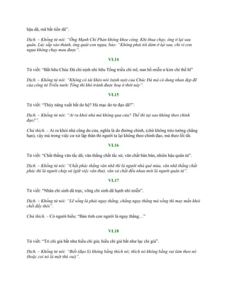 hậu dã, mã bất tiến dã”.
Dịch. – Khổng tử nói: “Ông Mạnh Chí Phản không khoe công. Khi thua chạy, ông ở lại sau
quân. Lúc sắp vào thành, ông quát con ngựa, bảo: “Không phải tôi dám ở lại sau, chỉ vì con
ngựa không chạy mau được”.
VI.14
Tử viết: “Bất hữu Chúc Đà chi nịnh nhi hữu Tống triều chi mĩ, nan hồ miễn ƣ kim chi thế hĩ”
Dịch. – Khổng tử nói: “Không có tài khéo nói (nịnh nọt) của Chúc Đà mà có dung nhan đẹp đẽ
của công tử Triều nước Tống thì khó tránh được hoạ ở thời này”.
VI.15
Tử viết: “Thùy năng xuất bất do hộ? Hà mạc do tƣ đạo dã?”.
Dịch. – Khổng tử nói: “Ai ra khỏi nhà mà không qua cửa? Thế thì tại sao không theo chính
đạo?”.
Chú thích. – Ai ra khỏi nhà cũng do cửa, nghĩa là do đƣờng chính, (chứ không trèo tƣờng chẳng
hạn), vậy mà trong việc cƣ xử lập thân thì ngƣời ta lại không theo chính đạo, mà theo lối tắt.
VI.16
Tử viết: “Chất thắng văn tắc dã; văn thắng chất tắc sử; văn chất bân bân, nhiên hậu quân tử”.
Dịch. – Khổng tử nói: “Chất phác thắng văn nhã thì là người nhà quê mùa, văn nhã thắng chất
phác thì là người chép sử (giữ việc văn thư), văn và chất đều nhau mới là người quân tử”.
VI.17
Tử viết: “Nhân chi sinh dã trực, võng chi sinh dã hạnh nhi miễn”.
Dịch. – Khổng tử nói: “Lẽ sống là phải ngay thẳng, chẳng ngay thẳng mà sống thì may mắn khỏi
chết đấy thôi”.
Chú thích. – Có ngƣời hiểu: “Bản tính con ngƣời là ngay thẳng…”
VI.18
Tử viết: “Tri chi giả bất nhƣ hiếu chi giả; hiếu chi giả bất nhƣ lạc chi giả”.
Dịch. – Khổng tử nói: “Biết (đạo lí) không bằng thích nó; thích nó không bằng vui làm theo nó
(hoặc coi nó là một thú vui)”.
 