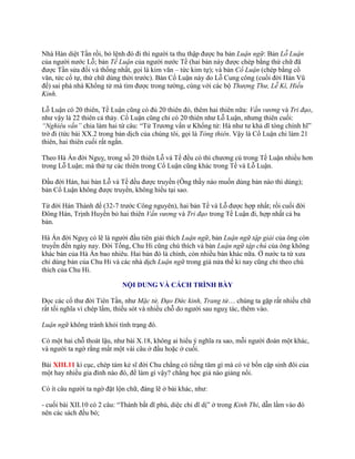 Nhà Hán diệt Tần rồi, bỏ lệnh đó đi thì ngƣời ta thu thập đƣợc ba bản Luận ngữ: Bản Lỗ Luận
của ngƣời nƣớc Lỗ; bản Tề Luận của ngƣời nƣớc Tề (hai bản này đƣợc chép bằng thứ chữ đã
đƣợc Tần sửa đổi và thống nhất, gọi là kim văn – tức kim tự); và bản Cổ Luận (chép bằng cổ
văn, tức cổ tự, thứ chữ dùng thời trƣớc). Bản Cổ Luận này do Lỗ Cung công (cuối đời Hán Vũ
đế) sai phá nhà Khổng tử mà tìm đƣợc trong tƣờng, cùng với các bộ Thượng Thư, Lễ Kí, Hiếu
Kinh.
Lỗ Luận có 20 thiên, Tề Luận cũng có đủ 20 thiên đó, thêm hai thiên nữa: Vấn vương và Tri đạo,
nhƣ vậy là 22 thiên cả thảy. Cổ Luận cũng chỉ có 20 thiên nhƣ Lỗ Luận, nhƣng thiên cuối:
“Nghiêu vấn” chia làm hai từ câu: “Tử Trƣơng vấn ƣ Khổng tử: Hà nhƣ tƣ khả dĩ tòng chính hĩ”
trở đi (tức bài XX.2 trong bản dịch của chúng tôi, gọi là Tòng thiên. Vậy là Cổ Luận chi làm 21
thiên, hai thiên cuối rất ngắn.
Theo Hà Án đời Nguỵ, trong số 20 thiên Lỗ và Tề đều có thì chƣơng cú trong Tề Luận nhiều hơn
trong Lỗ Luận; mà thứ tự các thiên trong Cổ Luận cũng khác trong Tề và Lỗ Luận.
Đầu đời Hán, hai bản Lỗ và Tề đều đƣợc truyền (Ông thầy nào muốn dùng bản nào thì dùng);
bản Cổ Luận không đƣợc truyền, không hiểu tại sao.
Từ đời Hán Thành đế (32-7 trƣớc Công nguyên), hai bản Tề và Lỗ đƣợc hợp nhất; rồi cuối đời
Đông Hán, Trịnh Huyền bỏ hai thiên Vấn vương và Tri đạo trong Tề Luận đi, hợp nhất cả ba
bản.
Hà Án đời Nguỵ có lẽ là ngƣời đầu tiên giải thích Luận ngữ, bản Luận ngữ tập giải của ông còn
truyền đến ngày nay. Đời Tống, Chu Hi cũng chú thích và bản Luận ngữ tập chú của ông không
khác bản của Hà Án bao nhiêu. Hai bản đó là chính, còn nhiều bản khác nữa. Ở nƣớc ta từ xƣa
chỉ dùng bản của Chu Hi và các nhà dịch Luận ngữ trong già nửa thế kỉ nay cũng chỉ theo chú
thích của Chu Hi.
NỘI DUNG VÀ CÁCH TRÌNH BÀY
Đọc các cổ thƣ đời Tiên Tần, nhƣ Mặc tử, Đạo Đức kinh, Trang tử… chúng ta gặp rất nhiều chữ
rất tối nghĩa vì chép lầm, thiếu sót và nhiều chỗ do ngƣời sau nguỵ tác, thêm vào.
Luận ngữ không tránh khỏi tình trạng đó.
Có một hai chỗ thoát lậu, nhƣ bài X.18, không ai hiểu ý nghĩa ra sao, mỗi ngƣời đoán một khác,
và ngƣời ta ngờ rằng mất một vài câu ở đầu hoặc ở cuối.
Bài XIII.11 kì cục, chép tám kẻ sĩ đời Chu chẳng có tiếng tăm gì mà có vẻ bốn cặp sinh đôi của
một hay nhiều gia đình nào đó, để làm gì vậy? chẳng học giả nào giảng nổi.
Có ít câu ngƣời ta ngờ đặt lộn chữ, đáng lẽ ở bài khác, nhƣ:
- cuối bài XII.10 có 2 câu: “Thành bất dĩ phú, diệc chi dĩ dị” ở trong Kinh Thi, dẫn lầm vào đó
nên các sách đều bỏ;
 