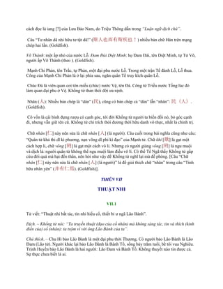 cách đọc là iang [?] của Lƣu Bảo Nam, do Triệu Thông dẫn trong “Luận ngữ dịch chú”.
Câu “Tƣ nhân dã nhi hữu tƣ tật dã!” (斯人也而有斯疾也！) nhiều bản chữ Hán trên mạng
chép hai lần. (Goldfish).
Võ Thành: một ấp nhỏ của nƣớc Lỗ. Đam Đài Diệt Minh: họ Đam Đài, tên Diệt Minh, tự Tử Võ,
ngƣời ấp Võ Thành (theo ). (Goldfish).
Mạnh Chi Phản, tên Trắc, tự Phản, một đại phu nƣớc Lỗ. Trong một trận Tề đánh Lỗ, Lỗ thua.
Công của Mạnh Chi Phản là ở lại phía sau, ngăn quân Tề truy kích quân Lỗ.
Chúc Đà là viên quan coi tôn miếu (chúc) nƣớc Vệ, tên Đà. Công tử Triều nƣớc Tống lúc đó
làm quan đại phu ở Vệ. Khổng tử than thói đời ƣa nịnh.
Nhân (人): Nhiều bản chép là “dân” (民), cũng có bản chép cả “dân” lẫn “nhân”: 民（人）.
(Goldfish).
Cô vốn là cái bình đựng rƣợu có cạnh góc, tới đời Khổng tử ngƣời ta biến đổi nó, bỏ góc cạnh
đi, nhƣng vẫn giữ tên cũ. Khổng tử chỉ trích thói đƣơng thời hữu danh vô thực, nhất là chính trị.
Chữ nhân [仁] này nên sửa là chữ nhân [人] (là ngƣời). Câu cuối trong bài nghĩa cũng nhƣ câu:
“Quân tử khả thi dĩ kì phƣơng, nạn võng dĩ phi kì đạo” của Mạnh tử. Chữ khi [欺] là gạt một
cách hợp lí, chữ võng [罔] là gạt một cách vô lí. Nhƣng có ngƣời giảng võng [罔] là ngu muội
và dịch là: ngƣời quân tử không thể ngu muội làm điều vô lí. Có thể Tể Ngã thấy Khổng tử gấp
cứu đời quá mà hại đến thân, nên hỏi nhƣ vậy để Khổng tử nghĩ lại mà đề phòng. [Câu “Chữ
nhân [仁] này nên sửa là chữ nhân [人] (là ngƣời)” là để giải thích chữ “nhân” trong câu “Tỉnh
hữu nhân yên” (井有仁焉). (Goldfish)].
THIÊN VII
THUẬT NHI
VII.1
Tử viết: “Thuật nhi bất tác, tín nhi hiếu cổ, thiết bỉ ƣ ngã Lão Bành”.
Dịch. – Khổng tử nói: “Ta truyền thuật (đạo của cổ nhân) mà không sáng tác, tin và thích (kinh
điển của) cổ (nhân); ta trộm ví với ông Lão Bành của ta”.
Chú thích. – Chu Hi bảo Lão Bành là một đại phu thời Thƣơng. Có ngƣời bảo Lão Bành là Lão
Đam (Lão tử). Ngƣời khác lại bảo Lão Bành là Bành Tổ, sống bảy trăm tuổi, bề tôi vua Nghiêu.
Trịnh Huyền bảo Lão Bành là hai ngƣời: Lão Đam và Bành Tổ. Không thuyết nào tin đƣợc cả.
Sự thực chƣa biết là ai.
 