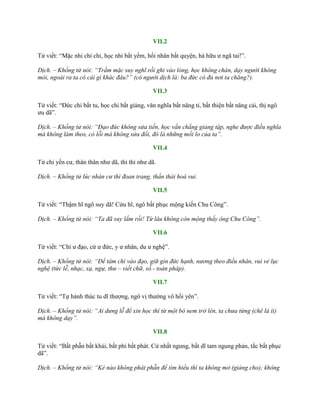 VII.2
Tử viết: “Mặc nhi chí chi, học nhi bất yếm, hối nhân bất quyện, hà hữu ƣ ngã tai!”.
Dịch. – Khổng tử nói: “Trầm mặc suy nghĩ rồi ghi vào lòng, học không chán, dạy người không
mỏi, ngoài ra ta có cái gì khác đâu?” (có người dịch là: ba đức có đủ nơi ta chăng?).
VII.3
Tử viết: “Đức chi bất tu, học chi bất giảng, văn nghĩa bất năng tỉ, bất thiện bất năng cải, thị ngô
ƣu dã”.
Dịch. – Khổng tử nói: “Đạo đức không sửa tiến, học vấn chẳng giảng tập, nghe được điều nghĩa
mà không làm theo, có lỗi mà không sửa đổi, đó là những mối lo của ta”.
VII.4
Tử chi yến cƣ, thân thân nhƣ dã, thỉ thỉ nhƣ dã.
Dịch. – Khổng tử lúc nhàn cư thì đoan trang, thần thái hoà vui.
VII.5
Tử viết: “Thậm hĩ ngô suy dã! Cửu hĩ, ngô bất phục mộng kiến Chu Công”.
Dịch. – Khổng tử nói: “Ta đã suy lắm rồi! Từ lâu không còn mộng thấy ông Chu Công”.
VII.6
Tử viết: “Chí ƣ đạo, cứ ƣ đức, y ƣ nhân, du ƣ nghệ”.
Dịch. – Khổng tử nói: “Để tâm chí vào đạo, giữ gìn đức hạnh, nương theo điều nhân, vui vẻ lục
nghệ (tức lễ, nhạc, xạ, ngự, thư – viết chữ, số - toán pháp).
VII.7
Tử viết: “Tự hành thúc tu dĩ thƣợng, ngô vị thƣờng vô hối yên”.
Dịch. – Khổng tử nói: “Ai dưng lễ để xin học thì từ một bó nem trở lên, ta chưa từng (chê là ít)
mà không dạy”.
VII.8
Tử viết: “Bất phẫn bất khải, bất phỉ bất phát. Cử nhất ngung, bất dĩ tam ngung phản, tắc bất phục
dã”.
Dịch. – Khổng tử nói: “Kẻ nào không phát phẫn để tìm hiểu thì ta không mở (giảng cho); không
 