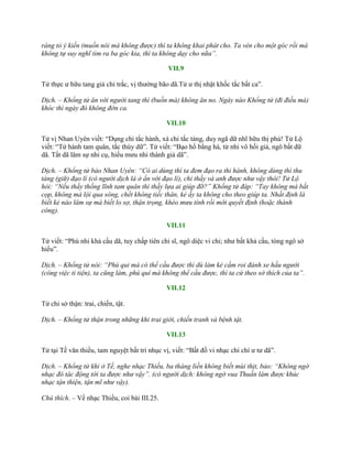 ráng tỏ ý kiến (muốn nói mà không được) thì ta không khai phát cho. Ta vén cho một góc rồi mà
không tự suy nghĩ tìm ra ba góc kia, thì ta không dạy cho nữa”.
VII.9
Tử thực ƣ hữu tang giả chi trắc, vị thƣờng bão dã.Tử ƣ thị nhật khốc tắc bất ca”.
Dịch. – Khổng tử ăn với người tang thì (buồn mà) không ăn no. Ngày nào Khổng tử (đi điếu mà)
khóc thì ngày đó không đờn ca.
VII.10
Tử vị Nhan Uyên viết: “Dụng chi tắc hành, xá chi tắc tàng, duy ngã dữ nhĩ hữu thị phù! Tử Lộ
viết: “Tử hành tam quân, tắc thùy dữ”. Tử viết: “Bạo hổ bằng hà, tử nhi vô hối giả, ngô bất dữ
dã. Tất dã lâm sự nhi cụ, hiếu mƣu nhi thành giả dã”.
Dịch. – Khổng tử bảo Nhan Uyên: “Có ai dùng thì ta đem đạo ra thi hành, không dùng thì thu
tàng (giữ) đạo lí (có người dịch là ở ẩn với đạo lí), chỉ thầy và anh được như vậy thôi! Tử Lộ
hỏi: “Nếu thầy thống lĩnh tam quân thì thầy lựa ai giúp đỡ?” Khổng tử đáp: “Tay không mà bắt
cọp, không mà lội qua sông, chết không tiếc thân, kẻ ấy ta không cho theo giúp ta. Nhất định là
biết kẻ nào lâm sự mà biết lo sợ, thận trọng, khéo mưu tính rồi mới quyết định (hoặc thành
công).
VII.11
Tử viết: “Phú nhi khả cầu dã, tuy chấp tiên chi sĩ, ngô diệc vi chi; nhƣ bất khả cầu, tòng ngô sở
hiếu”.
Dịch. – Khổng tử nói: “Phú qui mà có thể cầu được thì dù làm kẻ cầm roi đánh xe hầu người
(công việc ti tiện), ta cũng làm, phú quí mà không thể cầu được, thì ta cứ theo sở thích của ta”.
VII.12
Tử chi sở thận: trai, chiến, tật.
Dịch. – Khổng tử thận trong những khi trai giới, chiến tranh và bệnh tật.
VII.13
Tử tại Tề văn thiều, tam nguyệt bất tri nhục vị, viết: “Bất đồ vi nhạc chi chí ƣ tƣ dã”.
Dịch. – Khổng tử khi ở Tề, nghe nhạc Thiều, ba tháng liền không biết mùi thịt, bảo: “Không ngờ
nhạc đó tác động tới ta được như vậy”. (có người dịch: không ngờ vua Thuấn làm được khúc
nhạc tận thiện, tận mĩ như vậy).
Chú thích. – Về nhạc Thiều, coi bài III.25.
 