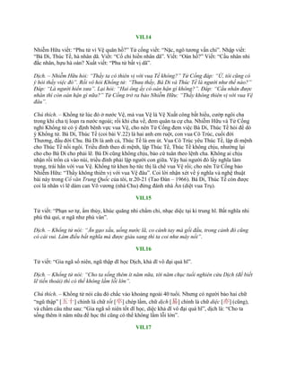 VII.14
Nhiễm Hữu viết: “Phu tử vi Vệ quân hồ?” Tử cống viết: “Nặc, ngô tƣơng vấn chi”. Nhập viết:
“Bá Di, Thúc Tề, hà nhân dã. Viết: “Cổ chi hiền nhân dã”. Viết: “Oán hồ?” Viết: “Cầu nhân nhi
đắc nhân, hựu hà oán? Xuất viết: “Phu tử bất vị dã”.
Dịch. – Nhiễm Hữu hỏi: “Thầy ta có thiên vị với vua Tề không?” Tử Cống đáp: “Ừ, tôi cũng có
ý hỏi thầy việc đó”. Rồi vô hỏi Khổng tử: “Thưa thầy, Bá Di và Thúc Tề là người như thế nào?”
Đáp: “Là người hiền xưa”. Lại hỏi: “Hai ông ấy có oán hận gì không?”. Đáp: “Cầu nhân được
nhân thì còn oán hận gì nữa?” Tử Cống trở ra bảo Nhiễm Hữu: “Thầy không thiên vị với vua Vệ
đâu”.
Chú thích. – Khổng tử lúc đó ở nƣớc Vệ, mà vua Vệ là Vệ Xuất công bất hiếu, cƣớp ngôi cha
trong khi cha tị loạn ra nƣớc ngoài; rồi khi cha về, đem quân ta cự cha. Nhiễm Hữu và Tử Cống
nghi Khổng tử có ý định bênh vực vua Vệ, cho nên Tử Cống đem việc Bá Di, Thúc Tề hỏi để dò
ý Khổng tử. Bá Di, Thúc Tề (coi bài V.22) là hai anh em ruột, con vua Cô Trúc, cuối đời
Thƣơng, đầu đời Chu. Bá Di là anh cả, Thúc Tề là em út. Vua Cô Trúc yêu Thúc Tề, lập di mệnh
cho Thúc Tề nối ngôi. Triều đình theo di mệnh, lập Thúc Tề, Thúc Tề không chịu, nhƣờng lại
cho cho Bá Di cho phải lẽ. Bá Di cũng không chịu, bảo cứ tuân theo lệnh cha. Không ai chịu
nhận rồi trốn cả vào núi, triều đình phải lập ngƣời con giữa. Vậy hai ngƣời đó lấy nghĩa làm
trọng, trái hẳn với vua Vệ. Khổng tử khen họ tức thị là chê vua Vệ rồi; cho nên Tử Cống bảo
Nhiễm Hữu: “Thầy không thiên vị với vua Vệ đâu”. Coi lời nhận xét về ý nghĩa và nghệ thuật
bài này trong Cổ văn Trung Quốc của tôi, tr.20-21 (Tao Đàn – 1966). Bá Di, Thúc Tề còn đƣợc
coi là nhân vì lẽ dám can Võ vƣơng (nhà Chu) đừng đánh nhà Ân (diệt vua Trụ).
VII.15
Tử viết: “Phạn sơ tự, ẩm thủy, khúc quăng nhi chẩm chi, nhạc diệc tại kì trung hĩ. Bất nghĩa nhi
phú thả quí, ƣ ngã nhƣ phù vân”.
Dịch. – Khổng tử nói: “Ăn gạo xấu, uống nước lã, co cánh tay mà gối đầu, trong cảnh đó cũng
có cái vui. Làm điều bất nghĩa mà được giàu sang thì ta coi như mây nổi”.
VII.16
Tử viết: “Gia ngã sổ niên, ngũ thập dĩ học Dịch, khả dĩ vô đại quá hĩ”.
Dịch. – Khổng tử nói: “Cho ta sống thêm ít năm nữa, tới năm chục tuổi nghiên cứu Dịch (để biết
lẽ tiến thoái) thì có thể không lầm lỗi lớn”.
Chú thích. – Khổng tử nói câu đó chắc vào khoảng ngoài 40 tuổi. Nhƣng có ngƣời bảo hai chữ
“ngũ thập” [五十] chính là chữ tốt [卒] chép lầm, chữ dịch [易] chính là chữ diệc [亦] (cũng),
và chấm câu nhƣ sau: “Gia ngã sổ niên tốt dĩ học, diệc khả dĩ vô đại quá hĩ”, dịch là: “Cho ta
sống thêm ít năm nữa để học thì cũng có thể không lầm lỗi lớn”.
VII.17
 