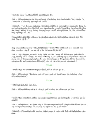 Tử sở nhã ngôn, Thi, Thƣ, chấp lễ, giai nhã ngôn dã”.
Dịch. – Khổng tử cũng có lúc dùng ngôn ngữ tiêu chuẩn (của triều đình nhà Chu); khi đọc Thi,
Thư và làm lễ, đều dùng ngôn ngữ tiêu chuẩn.
Chú thích. – Thời đó, ngôn ngữ dùng ở triều đình nhà Chu là ngôn ngữ tiêu chuẩn, phổ thông cho
mọi nƣớc (cũng nhƣ tiếng Bắc Kinh ngày nay dùng cho cả nƣớc Trung Hoa, cho nên gọi là tiếng
phổ thông). Khổng tử ngày thƣờng dùng ngôn ngữ của Lỗ, nhƣng khi đọc Thi, Thư và làm lễ thì
dùng ngôn ngữ của Chu.
Có ngƣời hiểu khác hẳn: nhã ngôn là giảng luận và dịch là: Khổng tử hay giảng về Kinh Thi,
Kinh Thư và giữ lễ…”.
VII.18
Diệp công vấn Khổng tử ƣ Tử Lộ, tử lộ bất đối. Tử viết: “Nhữ hề bất viết: kì vi nhân dã, phát
phẫn vong thực , lạc dĩ vong ƣu, bất tri lão chi tƣơng chí vân nhĩ”.
Dịch. – Diệp công (đại phu nước Sở, họ Thâm, tên Chư Lương, hồi đó làm quan lệnh ở huyện
Diệp, tự xưng càn là “công”) hỏi Tử Lộ về Khổng tử, Tử Lộ không đáp. Khổng tử bảo: “Sao anh
không bảo: ấy làm người phất phẫn đọc sách (tìm hiểu đạo lí) đến quên ăn, khi tìm được rồi thì
vui sướng đến quên mọi lo buồn, không biết rằng cái già nó tới nơi rồi, như vậy đó”.
VII.19
Tử viết: “Ngã phi sinh nhi tri chi giả, hiếu cổ, mẫn dĩ cầu chi giả dã”.
Dịch. – Khổng tử nói: “Ta chẳng phải trời sanh ra đã biết đạo lí, ta ưa thích văn hoá cổ mà
siêng năng tìm học”.
VII.20
Tử bất ngữ: quái, lực, loạn, thần.
Dịch. – Khổng tử không nói về (4 cái này): quái dị, dũng lực, phản loạn, quỉ thần.
VII.21
Tử viết: “Tam nhân hành, tất hữu ngã sƣ yên: trạch kì thiện giả nhi tòng chi, kì bất thiện giả nhi
cải chi”.
Dịch. – Khổng tử nói: “Ba người cùng đi (ta với hai người nữa) tất có người làm thầy ta: lựa cái
hay của người này mà học, xét cái quấy của người kia mà tự sửa mình”.
Chú thích. – Có ngƣời cho chữ tam (ba) ở đây trỏ một số không nhất định: vài ba hoặc hơn cũng
đƣợc.
 