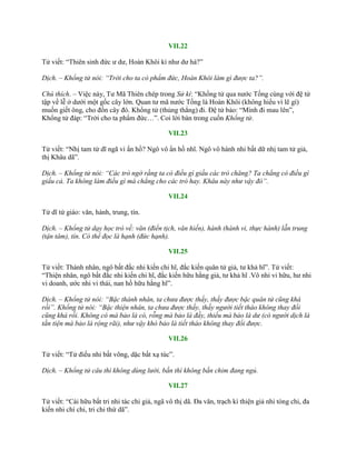 VII.22
Tử viết: “Thiên sinh đức ƣ dƣ, Hoàn Khôi kì nhƣ dƣ hà?”
Dịch. – Khổng tử nói: “Trời cho ta có phẩm đức, Hoàn Khôi làm gì được ta?”.
Chú thích. – Việc này, Tƣ Mã Thiên chép trong Sử kí: “Khổng tử qua nƣớc Tống cùng với đệ tử
tập về lễ ở dƣới một gốc cây lớn. Quan tƣ mã nƣớc Tống là Hoàn Khôi (không hiểu vì lẽ gì)
muốn giết ông, cho đốn cây đó. Khổng tử (thủng thẳng) đi. Đệ tử bảo: “Mình đi mau lên”,
Khổng tử đáp: “Trời cho ta phẩm đức…”. Coi lời bàn trong cuốn Khổng tử.
VII.23
Tử viết: “Nhị tam tử dĩ ngã vi ẩn hồ? Ngô vô ẩn hồ nhĩ. Ngô vô hành nhi bất dữ nhị tam tử giả,
thị Khâu dã”.
Dịch. – Khổng tử nói: “Các trò ngờ rằng ta có điều gì giấu các trò chăng? Ta chẳng có điều gì
giấu cả. Ta không làm điều gì mà chẳng cho các trò hay. Khâu này như vậy đó”.
VII.24
Tử dĩ tứ giáo: văn, hành, trung, tín.
Dịch. – Khổng tử dạy học trò về: văn (điển tịch, văn hiến), hành (hành vi, thực hành) lẫn trung
(tận tâm), tín. Có thể đọc là hạnh (đức hạnh).
VII.25
Tử viết: Thánh nhân, ngô bất đắc nhi kiến chi hĩ, đắc kiến quân tử giả, tƣ khả hĩ”. Tử viết:
“Thiện nhân, ngô bất đắc nhi kiến chi hĩ, đắc kiến hữu hằng giả, tƣ khả hĩ .Vô nhi vi hữu, hƣ nhi
vi doanh, ƣớc nhi vi thái, nan hồ hữu hằng hĩ”.
Dịch. – Khổng tử nói: “Bậc thánh nhân, ta chưa được thấy, thấy được bậc quân tử cũng khá
rồi”. Khổng tử nói: “Bậc thiện nhân, ta chưa được thấy, thấy người tiết tháo không thay đổi
cũng khá rồi. Không có mà bảo là có, rỗng mà bảo là đầy, thiếu mà bảo là dư (có người dịch là
tằn tiện mà bảo là rộng rãi), như vậy khó bảo là tiết tháo không thay đổi được.
VII.26
Tử viết: “Tử điếu nhi bất võng, dặc bất xạ túc”.
Dịch. – Khổng tử câu thì không dùng lưới, bắn thì không bắn chim đang ngủ.
VII.27
Tử viết: “Cái hữu bất tri nhi tác chi giả, ngã vô thị dã. Đa văn, trạch kì thiện giả nhi tòng chi, đa
kiến nhi chí chi, tri chi thứ dã”.
 