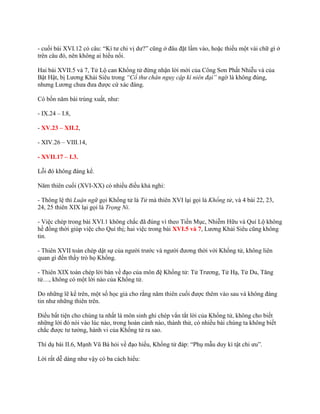 - cuối bài XVI.12 có câu: “Kì tƣ chi vị dƣ?” cũng ở đâu đặt lầm vào, hoặc thiếu một vài chữ gì ở
trên câu đó, nên không ai hiểu nổi.
Hai bài XVII.5 và 7, Tử Lộ can Khổng tử đừng nhận lời mời của Công Sơn Phất Nhiễu và của
Bật Hật, bị Lƣơng Khải Siêu trong “Cổ thư chân nguỵ cập kì niên đại” ngờ là không đúng,
nhƣng Lƣơng chƣa đƣa đƣợc cứ xác đáng.
Có bốn năm bài trùng xuất, nhƣ:
- IX.24 – I.8,
- XV.23 – XII.2,
- XIV.26 – VIII.14,
- XVII.17 – I.3.
Lỗi đó không đáng kể.
Năm thiên cuối (XVI-XX) có nhiều điều khả nghi:
- Thông lệ thì Luận ngữ gọi Khổng tử là Tử mà thiên XVI lại gọi là Khổng tử, và 4 bài 22, 23,
24, 25 thiên XIX lại gọi là Trọng Ni.
- Việc chép trong bài XVI.1 không chắc đã đúng vì theo Tiền Mục, Nhiễm Hữu và Quí Lộ không
hề đồng thời giúp việc cho Quí thị; hai việc trong bài XVI.5 và 7, Lƣơng Khải Siêu cũng không
tin.
- Thiên XVII toàn chép dật sự của ngƣời trƣớc và ngƣời đƣơng thời với Khổng tử, không liên
quan gì đến thầy trò họ Khổng.
- Thiên XIX toàn chép lời bàn về đạo của môn đệ Khổng tử: Tử Trƣơng, Tử Hạ, Tử Du, Tăng
tử…, không có một lời nào của Khổng tử.
Do những lẽ kể trên, một số học giả cho rằng năm thiên cuối đƣợc thêm vào sau và không đáng
tin nhƣ những thiên trên.
Điều bất tiện cho chúng ta nhất là môn sinh ghi chép vắn tắt lời của Khổng tử, không cho biết
những lời đó nói vào lúc nào, trong hoàn cảnh nào, thành thử, có nhiều bài chúng ta không biết
chắc đƣợc tƣ tƣởng, hành vi của Khổng tử ra sao.
Thí dụ bài II.6, Mạnh Vũ Bá hỏi về đạo hiếu, Khổng tử đáp: “Phụ mẫu duy kì tật chi ƣu”.
Lời rất dễ dàng nhƣ vậy có ba cách hiểu:
 