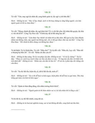 VII. 32
Tử viết: “Văn, mạc ngô do nhân dã; cung hành quân tử, tắc ngô vị chi hữu đắc”.
Dịch. – Khổng tử nói: “Học về học thuật, sách vở thì hoạ chăng ta cũng bằng người; còn làm
người quân tử thì ta chưa được”.
VII. 33
Tử viết: “Nhƣợc thánh dữ nhân, tắc ngô khởi thủ? Ức vi chi bất yếm, hối nhân bất quyện, tắc khả
vị vân nhĩ dĩ hĩ”. Công Tây Hoa viết: “Chính duy đệ tử bất năng học dã”.
Dịch. – Khổng tử nói: “Làm được bực thánh với nhân thì ta đâu dám. Bất quá ta học làm (thánh,
nhân) mà không chán, dạy người mà không mệt, chỉ có thể gọi được như vậy mà thôi”. Công Tây
Hoa thưa: “Đó chính là điều chúng con không học được”.
VII. 34
Tử tật bệnh, Tử Lộ thỉnh đảo. Tử viết: “Hữu chƣ?” Tử Lộ đối viết: “Hữu chi, Lụy viết: “Đảo nhĩ
ƣ thƣợng hạ thần chi”. Tử viết: “Khâu chi đảo cửu hĩ”.
Dịch. – Khổng tử đau nặng, Tử Lộ xin phép cầu đảo. Khổng tử nói: “Có lệ ấy chăng?” Tử Lộ
đáp: “Thưa có, sách Luỵ (sách chép các bài cầu đảo) có câu: “Vì ông mà cầu đảo với thần trên
trời dưới đất”. Khổng tử nói: “Khâu này cầu đảo từ lâu rồi”. (Ý nói ăn ở phải đạo thì chẳng cần
cầu đảo).
VII. 35
Tử viết: “Xa tắc bất tốn, kiệm tắc cố, dữ kì bất tốn dã, ninh cố”.
Dịch. – Khổng tử nói: “Xa xỉ thì dễ hoá ra kiêu ngạo, kiệm phác thì dễ hoá ra quê mùa. Thà chịu
tiếng quê mùa còn hơn là kiêu ngạo”.
VII. 36
Tử viết: “Quân tử thản đãng đãng, tiểu nhân trƣờng thích thích”.
Dịch. – Khổng tử nói: “Người quân tử thì thản nhiên vui vẻ, kẻ tiểu nhân thì lo lắng u sầu”.
VII. 37
Tử ôn nhi lệ, uy nhi bất mãnh, cung nhi an.
Dịch. – Khổng tử ôn hoà mà nghiêm trang, oai vệ mà không dữ dằn, cung kính mà thư thái.
----------------------
 