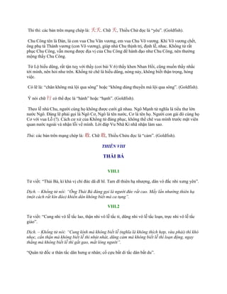 Thỉ thỉ: các bản trên mạng chép là: 夭夭. Chữ 夭, Thiều Chử đọc là “yêu”. (Goldfish).
Chu Công tên là Đán, là con vua Chu Văn vƣơng, em vua Chu Võ vƣơng. Khi Võ vƣơng chết,
ông phụ tá Thành vƣơng (con Võ vƣơng), giúp nhà Chu thịnh trị, định lễ, nhac. Khổng tử rất
phục Chu Công, vẫn mong đƣợc địa vị của Chu Công để hành đạo nhƣ Chu Công, nên thƣờng
mộng thấy Chu Công.
Tử Lộ hiếu dũng, rất tận tuỵ với thầy (coi bài V.6) thấy khen Nhan Hồi, cũng muốn thầy nhắc
tới mình, nên hỏi nhƣ trên. Khổng tử chê là hiếu dũng, nóng nảy, không biết thận trọng, hỏng
việc.
Có lẽ là: “chân không mà lội qua sông” hoặc “không dùng thuyền mà lội qua sông”. (Goldfish).
Ý nói chữ 行 có thể đọc là “hành” hoặc “hạnh”. (Goldfish).
Theo lễ nhà Chu, ngƣời cùng họ không đƣợc cƣới gã nhau. Ngô Mạnh tử nghĩa là tiểu thƣ lớn
nƣớc Ngô. Đáng lẽ phải gọi là Ngô Cơ, Ngô là tên nƣớc, Cơ là tên họ. Ngƣời con gái đó cùng họ
Cơ với vua Lỗ (?). Cách cƣ xử của Khổng tử đáng phục, không thể chê vua mình trƣớc mặt viên
quan nƣớc ngoài và nhận lỗi về mình. Lời đáp Vu Nhã Kì nhã nhặn làm sao.
Thủ: các bản trên mạng chép là: 敢. Chữ 敢, Thiều Chửu đọc là “cảm”. (Goldfish).
THIÊN VIII
THÁI BÁ
VIII.1
Tử viết: “Thái Bá, kì khả vị chí đức dã dĩ hĩ. Tam dĩ thiên hạ nhƣợng, dân vô đắc nhi xƣng yên”.
Dịch. – Khổng tử nói: “Ông Thái Bá đáng gọi là người đức rất cao. Mấy lần nhường thiên hạ
(một cách rất kín đáo) khiến dân không biết mà ca tụng”.
VIII.2
Tử viết: “Cung nhi vô lễ tắc lao, thận nhi vô lễ tắc tỉ, dũng nhi vô lễ tắc loạn, trực nhi vô lễ tắc
giảo”.
Dịch. – Khổng tử nói: “Cung kính mà không biết lễ (nghĩa là không thích hợp, vừa phải) thì khó
nhọc, cẩn thận mà không biết lễ thì nhút nhát, dũng cảm mà không biết lễ thì loạn động, ngay
thẳng mà không biết lễ thì gắt gao, mất lòng người”.
“Quân tử đốc ƣ thân tắc dân hƣng ƣ nhân; cố cựu bất di tắc dân bất du”.
 