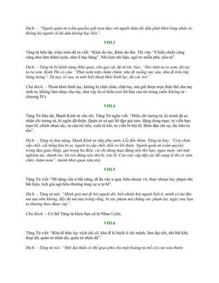 Dịch. – “Người quân tử (cầm quyền) giữ trọn đạo với người thân thì dân phát khởi lòng nhân ái;
không bỏ người cũ thì dân không bạc bẽo”.
VIII.3
Tăng tử hữu tật, triệu môn đệ tử viết: “Khải dƣ túc, Khải dƣ thủ. Thi vân: “Chiến chiến căng
căng nhƣ lâm thâm uyên, nhƣ lí bạc băng”. Nhi kim nhi hậu, ngô tri miễn phù, tiểu tử”.
Dịch. – Tăng tử bị bệnh nặng (khó qua), cho gọi các đệ tử tới, bảo: “Dở chân ta ra xem, dở tay
ta ra xem. Kinh Thi có câu: “Phải nơm nớp chăm chăm, như đi xuống vực sâu, như đi trên lớp
băng mỏng”. Từ nay về sau, ta mới biết thoát khỏi hình lục, đó các trò”.
Chú thích. – Thoát khỏi hình lục, không bị chặt chân, chặt tay, mà giữ đƣợc trọn thân thể cha mẹ
sinh ra, không làm nhục cha mẹ, nhƣ vậy là có hiếu (coi lời bàn của tôi trong cuốn Khổng tử -
chƣơng IV).
VIII.4
Tăng Tử hữu tật, Mạnh Kính tử vấn chi. Tăng Tử ngôn viết: “Điểu chi tƣơng tử, kì minh dã ai;
nhân chi tƣơng tử, kì ngôn dã thiện. Quân tử sở quí hồ đạo giả tam: động dong mạo, tƣ viễn bạo
mạn hĩ; chính nhan sắc, tƣ cận tín tiếu; xuất từ khí, tƣ viễn bỉ bội hĩ. Biên đậu chi sự, tắc hữu tƣ
tồn”.
Dịch. – Tăng tử đau nặng, Mạnh Kính tử (đại phu nước Lỗ) đến thăm. Tăng tử bảo: “Con chim
sắp chết, cất tiếng kêu bi ai, người ta sắp chết, thốt ra lời thiện. Người quân tử (cầm quyền)
trong đạo giao thiệp, quí trọng ba điều: cử chỉ dung mạo đừng nên thô bạo, ngạo mạn; nét mặt
nghiêm túc, thành tín; lời nói đừng nên thô bỉ, trái lẽ. Còn việc sắp đặt các đồ cúng tế thì có viên
chức chăm nom”. (mình khỏi quan tâm tới).
VIII.5
Tăng Tử viết: “Dĩ năng vấn ƣ bất năng, dĩ đa vấn ƣ quả; hữu nhƣợc vô, thực nhƣợc hƣ; phạm nhi
bất hiệu, tích giả ngô hữu thƣờng tòng sự ƣ tƣ hĩ”.
Dịch. – Tăng tử nói: “Mình giỏi mà đi hỏi người dở, biết nhiều hỏi người biết ít, mình có tài đức
mà tựa như không, đầy đủ mà tựa trống rỗng, bị xúc phạm mà chẳng xúc phạm lại, ngày xưa bạn
ta thường theo được vậy”.
Chú thích. – Có thể Tăng tử khen bạn cũ là Nhan Uyên.
VIII.6
Tăng Tử viết: “Khả dĩ thác lục xích chi cô, khả dĩ kí bách lí chi mệnh, lâm đại tiết, nhi bất khả
đoạt dã; quân tử nhân dƣ, quân tử nhân dã”.
Dịch. – Tăng tử nói: “Một đại thần có thể giao phó cho một hoàng tử mồ côi cao sáu thước
 
