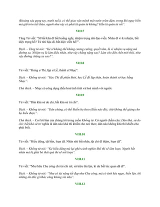 (khoảng sáu gang tay, mười tuổi), có thể giao vận mệnh một nước trăm dặm, trong khi nguy biến
mà giữ tròn tiết tháo, người như vậy có phải là quân tử không? Hẳn là quân tử rồi”.
VIII.7
Tăng Tử viết: “Sĩ bất khả dĩ bất hoằng nghị, nhiệm trọng nhi đạo viễn. Nhân dĩ vi kỉ nhiệm, bất
diệc trọng hồ? Tử nhi hậu dĩ, bất diệc viễn hồ?”.
Dịch. – Tăng tử nói: “Kẻ sĩ không thể không cương cường, quyết tâm, là vì nhiệm vụ nặng mà
đường xa. Nhiệm vụ là làm điều nhân, như vậy chẳng nặng sao? Làm cho đến chết mới thôi, như
vậy đường chẳng xa sao?”.
VIII.8
Tử viết: “Hƣng ƣ Thi, lập ƣ Lễ, thành ƣ Nhạc”.
Dịch. – Khổng tử nói: “Học Thi để phấn khởi, học Lễ để lập thân, hoàn thành sở học bằng
Nhạc”.
Chú thích. – Nhạc có công dụng điều hoà tính tình và hoà mình với ngƣời.
VIII.9
Tử viết: “Dân khả sử do chi, bất khả sử tri chi”.
Dịch. – Khổng tử nói: “Dân chúng, có thể khiến họ theo (điều nào đó), chứ không thể giảng cho
họ hiểu được”.
Chú thích. – Coi lời bàn của chúng tôi trong cuốn Khổng tử. Có ngƣời chấm câu: Dân khả, sử do
chi; bất khả sử tri nghĩa là dân nào khá thì khiến cho noi theo; dân nào không khá thì khiến cho
phải biết.
VIII.10
Tử viết: “Hiếu dũng, tật bần, loạn dã. Nhân nhi bất nhân, tật chi dĩ thậm, loạn dã”.
Dịch. – Khổng tử nói: “Kẻ hiếu dũng mà lại ghét cảnh nghèo khổ thì sẽ làm loạn. Người bất
nhân mà bị ghét bỏ thái quá thì sẽ nổi loạn”.
VIII.11
Tử viết: “Nhƣ hữu Chu công chi tài chi mĩ, sử kiêu thả lận, kì dƣ bất túc quan dã dĩ”.
Dịch. – Khổng tử nói: “Như có tài năng tốt đẹp như Chu công, mà có tính kêu ngạo, biển lận, thì
những tài đức gì khác cũng không xét nữa”.
VIII.12
 