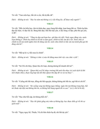 Tử viết: “Tam niên học, bất chí ƣ cốc, bất dị đắc dã”.
Dịch. – Khổng tử nói: “Học ba năm mà không có ý cầu bổng lộc, dễ được mấy người?”.
VIII.13
Tử viết: “Đốc tín hiếu học, thủ tử thiện đạo, nguy bang bất nhập, loạn bang bất cƣ. Thiên hạ hữu
đạo tắc hiện, vô đạo tắc ẩn. Bang hữu đạo, bần thả tiện yên, sỉ dã; bang vô đạo, phú thả quí yên,
sỉ dã”.
Dịch. – Khổng tử nói: “Vững tin đạo mà ham học, giữ đạo tới chết. Nước nguy đừng vào, nước
loạn không ở. Thiên hạ chính trị tốt thì ra làm quan, chính trị hắc ám thì ở ẩn. Nước nhà có
chính trị tốt mà mình nghèo hèn thì đáng xấu hổ, nước nhà chính trị hắc ám mà mình phú quí thì
đáng xấu hổ”.
VIII.14
Tử viết: “Bất tại kì vị, bất mƣu kì chính”.
Dịch. – Khổng tử nói: “Không ở chức vị nào thì đừng mưu tính việc của chức vị đó”.
VIII.15
Tử viết: “Sƣ Chí chi thủy, Quan thƣ chi loạn, dƣơng dƣơng hồ doanh nhĩ tai!”.
Dịch. – Khổng tử nói: “Quan thái sư Chí (nhạc trưởng) khi mới tấu nhạc (có sách dịch là khi
mới nhậm chức), đoạn ông hợp tấu kết thúc Quan thư đẹp đẽ và vui tai thay!”.
VIII.16
Tử viết: “Cuồng nhi bất trực, đồng nhi bất nguyện, không không nhi bất tín, ngô bất tri chi hĩ”.
Dịch. – Khổng tử nói: “Kẻ cuồng vọng mà không ngay thẳng; ngây thơ mà không trung hậu, bất
tài (hoặc dại dột) mà không thủ tín, ta không biết hạng người đó ra sao!” (có ý chê là bỏ đi).
VIII.17
Tử viết: “Học nhƣ bất cập, do khủng thất chi”.
Dịch. – Khổng tử nói: “Học thì (phải gắng sức) như sợ không kịp, học được điều gì rồi thì sợ
quên mất”.
VIII.18
Tử viết: “Nguy nguy hồ, Thuấn, Vũ chi hữu thiên hạ dã, nhi bất dự yên”.
 