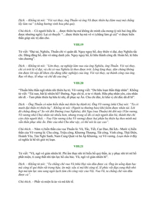 Dịch. – Khổng tử nói: “Vòi vọi thay, ông Thuấn và ông Vũ được thiên hạ (làm vua) mà chẳng
lấy làm vui” (chẳng hưởng vinh hoa phú quí).
Chú thích. – Có ngƣời hiểu là … đƣợc thiên hạ mà không do mình cầu mong (ý nói hai ông đều
đƣợc nhƣờng ngôi). Lại có thuyết: “…đƣợc thiên hạ mà vô vi (chẳng làm gì cả)” vì đƣợc hiền
thần giúp sức trị dân cho.
VIII.19
Tử viết: “Đại tai, Nghiêu, Thuấn chi vi quân dã. Nguy nguy hồ, duy thiên vi đại, duy Nghiêu tắc
chi. Đãng đãng hồ, dân vô năng danh yên. Nguy nguy hồ, kì hữu thành công dã. Hoán hồ, kì hữu
văn chƣơng”.
Dịch. – Khổng tử nói: “Lớn thay, sự nghiệp làm vua của ông Nghiêu, ông Thuấn. Vòi vọi thay,
chỉ có trời là vĩ đại, và chỉ có vua Nghiêu là theo được trời. Lồng lộng thay, dân chúng không
tìm được lời nào để khen cho đúng (đức nghiệp) của ông. Vòi vọi thay, sự thành công của ông.
Rực rỡ thay, lễ nhạc và chế độ của ông”.
VIII.20
“Thuấn hữu thần ngũ nhân nhi thiên hạ trị. Vũ vƣơng viết: “Dƣ hữu loạn thần thập nhân”. Khổng
tử viết: “Tài nan, bất kì nhiên hồ? Đƣờng, Ngu chi tế, ƣ tƣ vi thịnh. Hữu phụ nhân yên, cửu nhân
nhi dĩ. - Tam phân thiên hạ hữu kì nhị, dĩ phục sự Ân. Chu chi đức, kì khả vị chí đức dã dĩ hĩ”.
Dịch. – Ông Thuấn có năm hiền thần mà thiên hạ thịnh trị. Ông Võ vương (nhà Chu) nói: “Ta có
mười đại thần trị thiên hạ”. Khổng tử nói: (Người ta thường bảo) khó kiếm được nhân tài. Lời
đó chẳng đúng ư? So với đời Đường (vua Nghiêu), đời Ngu (vua Thuấn) thì đời này (Văn vương,
Võ vương nhà Chu) nhân tài nhiều hơn, nhưng trong số đó có một người đàn bà, thành thử chỉ
còn chín người thôi. – Vua Văn vương (cha Võ vương) được hai phần ba thiên hạ theo mình mà
vẫn thần phục nhà Ân. Đức của nhà Chu như vậy, có thể nói là cực cao”.
Chú thích. – Năm vị hiền thần của vua Thuấn là: Vũ, Tắc, Tiết, Cao Dao, Bá Ích.- Mƣời vị hiền
thần của Võ vƣơng là: Chu công, Triệu công, Khƣơng Thƣợng, Tất công, Vinh công, Thái Điên,
Hoành Yêu, Tán Nghi Sanh, Nam Cung Quát và bà Ấp Khƣơng, vợ Võ vƣơng. Loạn thần ở đây
có nghĩa là bề tôi giỏi trị loạn.
VIII.21
Tử viết: “Vũ, ngô vô gián nhiên hĩ. Phỉ ẩm thực nhi trí hiếu hồ quỷ thần, ác y phục nhi trí mĩ hồ
phất miện, ti cung thất nhi tận lực hồ câu húc. Vũ, ngô vô gián nhiên hĩ”.
Dịch. – Khổng tử nói: “Ta chẳng chê vua Vũ (nhà Hạ) vào đâu được cả. Ông ăn uống đạm bạc
mà cúng tế quỉ thần rất trọng hậu; ăn mặc xấu xí mà khi cúng tế, lẽ phúc rất đẹp;cung thất nhỏ
hẹp mà tận lực sửa sang ngòi lạch (ám chỉ công việc của Vũ). Vua Vũ, ta chẳng chê vào đâu
được cả”.
Chú thích. – Phất và miện là áo và mũ khi tế.
 