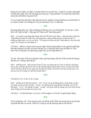 thƣờng trái với mệnh, với nhân. Có ngƣời chấm câu sau chữ “lợi”, và dịch là: mà theo (dữ) mệnh
trời theo điều nhân. Chữ “dữ” đó dùng nhƣ trong câu: “Ngô dữ Điểm” (Ta muốn theo anh Điểm,
muốn nhƣ anh Điểm) trong bài XI.25.
6. Lại có ngƣời bảo chữ hãn ở đây phải đọc là hiên, nghĩa là rõ ràng, Khổng tử nói minh bạch về
lợi, mệnh và nhân. Sai. Khổng tử có nói gì minh bạch về lợi, về nhân đâu.
IX.2
Đạt hạng đảng nhân viết: “Đại tai Khổng tử! Bác học nhi vô sở thành danh. Tử văn chi, vị môn
đệ tử viết: Ngô hà chấp”. Chấp ngự hồ? Chấp xạ hồ? Ngô chấp ngự hĩ”.
Dịch. – Có người trong đảng Đạt Hạng (thời đó 500 nhà là một đảng – cũng như làng xóm) bảo:
“Ông Khổng tử thật là vĩ đại! Học vấn quảng bác, nhưng chẳng chuyên về một môn gì cả”.
Khổng tử nghe được, nói với các đệ tử: “Ta chuyên về môn nào đây? Môn đánh xe, hay môn bắn
cung? Ta sẽ chuyên về môn đánh xe”.
Chú thích. – Đánh xe cũng là một trong lục nghệ, nhƣng chuyên đánh xe cho ngƣời là nghề thấp
hèn nhất. Khổng tử nói đùa với môn sinh nhƣ vậy vì trong bài XIII.4 ông chê Phàn Trì “nhỏ
nhen” khi xin ông dạy cho nghề nông, (nghề này cao hơn nghề đánh xe).
IX.3
Tử viết: “Ma miện, lễ dã, kim dã thuần, kiệm, ngô tòng chúng. Bái Hạ, lễ dã, kim bái hồ thƣợng,
thái dã; tuy vi chúng, ngô tòng hạ”.
Dịch. – Khổng tử nói: “Đội mũ gai là theo lễ xưa, nay dùng mũ tơ rẻ hơn (vì đỡ tốn công hơn),
nên ta theo số đông. Bề tôi bái yết vua thì mới đầu đứng ở dưới thềm mà bái, (rồi lên trên thềm
rồi lại bái nữa), đó là lễ xưa; ngày nay lên đến trên thềm rồi mới bái, như vậy là kiêu mạn; cho
nên tuy trái với số đông, ta vẫn bái từ dưới thềm”.
IX.4
Tử tuyệt tứ, vô ý, vô tất, vô cố, vô ngã.
Dịch. – Khổng tử bỏ hẳn bốn tật này: “vô ý” là xét việc gì thì không đem ý riêng (hoặc tư dục)
của mình vào mà cứ theo lẽ phải; “vô tất”, tức không quyết rằng điều đ1 tất đúng, việc đó tất
làm được; “vô cố”, tức không cố chấp; “vô ngã”, tức quên mình đi, không cho cái ta làm mờ ám
(hoặc không ích kỉ mà phải chí công vô tư).
Chú thích. – Có nhà bàn thêm: vô ý là trí, vô tất là nghĩa, vô cố là lễ, vô ngã là nhân. Đúng.
IX.5
Tử úy ƣ Khuông, viết: “Văn vƣơng kí một, văn bất tại tƣ hồ! Thiên chi tƣơng táng tƣ văn dã, hậu
tử giả bất đắc dữ ƣ tƣ văn dã. Thiên chi vị táng tƣ văn dã, Khuông nhân kì nhƣ dƣ hà?”
 