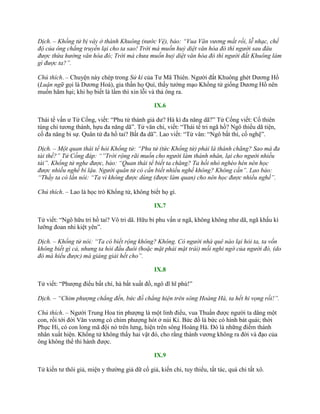 Dịch. – Khổng tử bị vây ở thành Khuông (nước Vệ), bảo: “Vua Văn vương mất rồi, lễ nhạc, chế
độ của ông chẳng truyền lại cho ta sao! Trời mà muốn huỷ diệt văn hóa đó thì người sau đâu
được thừa hưởng văn hóa đó; Trời mà chưa muốn huỷ diệt văn hóa đó thì người đất Khuông làm
gì được ta?”.
Chú thích. – Chuyện này chép trong Sử kí của Tƣ Mã Thiên. Ngƣời đất Khuông ghét Dƣơng Hổ
(Luận ngữ gọi là Dƣơng Hoá), gia thần họ Quí, thấy tƣớng mạo Khổng tử giống Dƣơng Hổ nên
muốn hãm hại; khi họ biết là lầm thì xin lỗi và thả ông ra.
IX.6
Thái tể vấn ƣ Tử Cống, viết: “Phu tử thánh giả dƣ? Hà kì đa năng dã?” Tử Cống viết: Cố thiên
túng chi tƣơng thánh, hựu đa năng dã”. Tử văn chi, viết: “Thái tể tri ngã hồ? Ngô thiểu dã tiện,
cố đa năng bỉ sự. Quân tử đa hồ tai? Bất đa dã”. Lao viết: “Tử vân: “Ngô bất thí, cố nghệ”.
Dịch. – Một quan thái tể hỏi Khổng tử: “Phu tử (tức Khổng tử) phải là thánh chăng? Sao mà đa
tài thế?” Tử Cống đáp: “”Trời rộng rãi muốn cho người làm thánh nhân, lại cho người nhiều
tài”. Khổng tử nghe được, bảo: “Quan thái tể biết ta chăng? Ta hồi nhỏ nghèo hèn nên học
được nhiều nghề bỉ lậu. Người quân tử có cần biết nhiều nghề không? Không cần”. Lao bảo:
“Thầy ta có lần nói: “Ta vì không được dùng (được làm quan) cho nên học được nhiều nghề”.
Chú thích. – Lao là học trò Khổng tử, không biết họ gì.
IX.7
Tử viết: “Ngô hữu tri hồ tai? Vô tri dã. Hữu bỉ phu vấn ƣ ngã, không không nhƣ dã, ngã khấu kì
lƣỡng đoan nhi kiệt yên”.
Dịch. – Khổng tử nói: “Ta có biết rộng không? Không. Có người nhà quê nào lại hỏi ta, ta vốn
không biết gì cả, nhưng ta hỏi đầu đuôi (hoặc mặt phải mặt trái) mối nghi ngờ của người đó, (do
đó mà hiểu được) mà giảng giải hết cho”.
IX.8
Tử viết: “Phƣợng điểu bất chí, hà bất xuất đồ, ngô dĩ hĩ phù!”
Dịch. – “Chim phượng chẳng đến, bức đồ chẳng hiện trên sông Hoàng Hà, ta hết hi vọng rồi!”.
Chú thích. – Ngƣời Trung Hoa tin phƣợng là một linh điểu, vua Thuấn đƣợc ngƣời ta dâng một
con, rồi tới đời Văn vƣơng có chim phƣợng hót ở núi Kì. Bức đồ là bức có hình bát quái; thời
Phục Hi, có con long mã đội nó trên lƣng, hiện trên sông Hoàng Hà. Đó là những điềm thánh
nhân xuất hiện. Khổng tử không thấy hai vật đó, cho rằng thánh vƣơng không ra đời và đạo của
ông không thể thi hành đƣợc.
IX.9
Tử kiến tƣ thôi giả, miện y thƣờng giả dữ cổ giả, kiến chi, tuy thiểu, tất tác, quá chi tất xô.
 