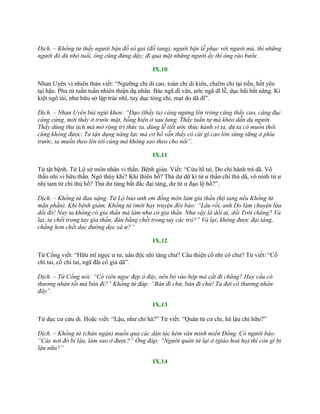 Dịch. – Khổng tử thấy người bận đồ sô gai (đồ tang), người bận lễ phục với người mù, thì những
người đó dù nhỏ tuổi, ông cũng đứng dậy; đi qua mặt những người ấy thì ông rảo bước.
IX.10
Nhan Uyên vị nhiên thán viết: “Ngƣỡng chi di cao, toàn chi di kiên, chiêm chi tại tiền, hốt yên
tại hậu. Phu tử tuần tuần nhiên thiện dụ nhân. Bác ngã dĩ văn, ƣớc ngã dĩ lễ, dục bãi bất năng. Kí
kiệt ngô tài, nhƣ hữu sở lập trác nhĩ, tuy dục tòng chi, mạt do dã dĩ”.
Dịch. – Nhan Uyên bùi ngùi khen: “Đạo (thầy ta) càng ngửng lên trông càng thấy cao, càng đục
càng cứng, mới thấy ở trước mặt, bỗng hiện ở sau lưng. Thầy tuần tự mà khéo dẫn dụ người.
Thầy dùng thư tịch mà mở rộng tri thức ta, dùng lễ tiết ước thúc hành vi ta, dù ta có muốn thôi
cũng không được. Ta tận dụng năng lực mà cơ hồ vẫn thấy có cái gì cao lớn sừng sững ở phía
trước, ta muốn theo lên tới cùng mà không sao theo cho nổi”.
IX.11
Tử tật bệnh. Tử Lộ sử môn nhân vi thần. Bệnh gián. Viết: “Cửu hĩ tai, Do chi hành trá dã. Vô
thần nhi vi hữu thần. Ngô thùy khi? Khi thiên hồ? Thả dƣ dữ kì tử ƣ thần chi thủ dã, vô ninh tử ƣ
nhị tam tử chi thủ hồ? Thả dƣ túng bất đắc đại táng, dƣ tử ƣ đạo lộ hồ?”.
Dịch. – Khổng tử đau nặng. Tử Lộ bảo anh em đồng môn làm gia thần (hộ tang nếu Khổng tử
mãn phần). Khi bệnh giảm, Khổng tử (mới hay truyện đó) bảo: “Lâu rồi, anh Do làm chuyện lừa
dối đó! Nay ta không có gia thần mà làm như có gia thần. Như vậy là dối ai, dối Trời chăng? Vả
lại, ta chết trong tay gia thần, đâu bằng chết trong tay các trò?” Vả lại, không được đại táng,
chẳng hơn chết dọc đường dọc xá ư?”
IX.12
Tử Cống viết: “Hữu mĩ ngọc ƣ tƣ, uẩn độc nhi tàng chƣ? Cầu thiện cổ nhi cô chƣ? Tử viết: “Cố
chi tai, cố chi tai, ngã đãi cổ giả dã”.
Dịch. – Tử Cống nói: “Có viên ngọc đẹp ở đây, nên bỏ vào hộp mà cất đi chăng? Hay cầu có
thương nhân tốt mà bán đi?” Khổng tử đáp: “Bán đi chứ, bán đi chứ! Ta đợi có thương nhân
đây”.
IX.13
Tử dục cƣ cửu di. Hoặc viết: “Lậu, nhƣ chi hà?” Tử viết: “Quân tử cƣ chi, hà lậu chi hữu?”
Dịch. – Khổng tử (chán ngán) muốn qua các dân tộc kém văn minh miền Đông. Có người bảo:
“Các nơi đó bỉ lậu, làm sao ở được?” Ông đáp: “Người quân tử lại ở (giáo hoá họ) thì còn gì bỉ
lậu nữa?”
IX.14
 