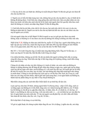 1. Cha mẹ chỉ lo cho con bệnh tật. (Khổng tử muốn khuyên Mạnh Vũ Bá nên giữ gìn sức khoẻ để
cho cha mẹ khỏi lo).
2. Ngƣời con có hiếu thì thận trọng mọi việc, không làm gì cho cha mẹ phải lo, duy có bệnh tật là
không dễ phòng đƣợc. Cách hiểu này cũng giống nhƣ cách hiểu trên: làm con phải chăm sóc sức
khoẻ của mình; chỉ hiểu nhƣ cách trên thì là lời trách một ngƣời chơi bời quá độ, hiểu theo cách
dƣới thì không có ý trách, mà nhận rằng Mạnh Vũ Bá rất đứng đắn.
3. Cách hiểu thứ ba trái hẳn, (cho chữ kì chỉ cha mẹ, hai cách trên chữ kì chỉ con) và câu của
Khổng tử phải dịch là: Ngƣời con mà lo cho cha mẹ bệnh tật (hết sức săn sóc sức khoẻ của cha
mẹ) là ngƣời con có hiếu.
Giá mà ngƣời chép cho ta biết Mạnh Vũ Bá là ngƣời ra sao (có giữ gìn sức khoẻ của mình
không, hoặc có thƣờng lo về sức khoẻ của cha mẹ không) thì chúng ta không còn thắc mắc nữa.
Nhất là bài V.21, Khổng tử chán nản cảnh bôn ba, muốn về Lỗ dạy học; ngƣời chép không cho ta
biết việc đó xảy ra hồi nào, trƣớc khi ông bị nạn ở Bồ năm 494, hay Quí Khang tử mời Nhiễm
Cầu về Lỗ giúp mình, năm 492, hay là vào cả hai lần nhƣ Tƣ Mã Thiên chép?
Bài XV.1, Vệ Linh Công hỏi ông về chiến trận (ông đáp không biết). Ông tới Vệ lần nào, vì
trƣớc sau ông tới Vệ năm lần, bốn lần đầu Linh Công còn sống?
Còn nhiều bài khác, không sao kể hết. Do đó mà nhiều khi ngƣời ta không biết chắc tƣ tƣởng
cùng đời sống của ông. Niên biểu nào lập về đời ông cũng chỉ là phỏng chừng, mƣời điều trúng
đƣợc năm là may.
Chúng tôi chỉ nhận xét nhƣ vậy thôi, không có ý trách cổ nhân: các môn sinh của Khổng tử
không có những phƣơng tiện dễ dàng để ghi chép nhƣ chúng ta ngày nay, ngôn ngữ của họ dùng
cách nay đã hai ngàn rƣỡi năm; mà họ không có ý viết sách cho đời sau, chỉ muốn ghi lại lời thầy
để nhớ rồi truyền cho con cháu, học trò thôi, cho nên không thể chép thật minh bạch nhƣ chúng
ta muốn đƣợc. Chúng ta còn nên khen bộ Luận ngữ so với bộ Đạo Đức kinh, bộ Trang tử, xuất
hiện sau còn sáng sủa hơn nhiều, nhất là ghi một cách trung thực, tỉ mỉ ngôn hành của Khổng tử,
thành một tác phẩm đáng tin cậy nhất về học thuyết Khổng tử.
Một điểm chung nữa các sách thời đầu Chiến Quốc là sự trình bày rất lộn xôn.
Luận ngữ tuy chia làm 20 thiên, nhƣng ngoài thiên X (Hương đảng - chép về lối sống, cách cƣ
xử hằng ngày của Khổng tử ở triều đình, làng xóm và ở nhà) là tƣơng đối nhất trí, còn 19 thiên
kia thì không có chủ đề gì cả, gặp đâu chép nấy, về nhân, hiếu, lễ, về chính trị, về văn học, về
hành vi của Khổng tử, tâm sự của ông, ý chí của môn sinh v.v…, có vài thiên lại xen vào dăm ba
bài về ngôn hành của môn sinh nữa. Vì vậy mà ngƣời xƣa đã phải lấy vài chữ ở đầu mỗi thiên
làm nhan đề cho thiên, nhƣ Học nhi, Ung dã, Tử hãn…
Đó là đại khái về nội dung và sự trình bày.
Về giá trị nghệ thuật, thì chúng ta phải nhận rằng rất cao: lời cô động; ý nghĩa sâu sắc, mà chép
 