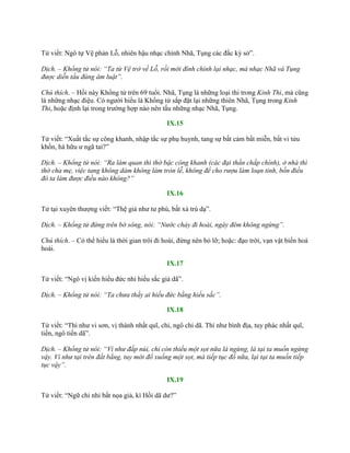Tử viết: Ngô tự Vệ phản Lỗ, nhiên hậu nhạc chính Nhã, Tụng các đắc kỳ sở”.
Dịch. – Khổng tử nói: “Ta từ Vệ trở về Lỗ, rồi mới đính chính lại nhạc, mà nhạc Nhã và Tụng
được diễn tấu đúng âm luật”.
Chú thích. – Hồi này Khổng tử trên 69 tuổi. Nhã, Tụng là những loại thi trong Kinh Thi, mà cũng
là những nhạc điệu. Có ngƣời hiểu là Khổng tử sắp đặt lại những thiên Nhã, Tụng trong Kinh
Thi, hoặc định lại trong trƣờng hợp nào nên tấu những nhạc Nhã, Tụng.
IX.15
Tử viết: “Xuất tắc sự công khanh, nhập tắc sự phụ huynh, tang sự bất cảm bất miễn, bất vi tửu
khốn, hà hữu ƣ ngã tai?”
Dịch. – Khổng tử nói: “Ra làm quan thì thờ bậc công khanh (các đại thần chấp chính), ở nhà thì
thờ cha mẹ, việc tang không dám không làm tròn lễ, không để cho rượu làm loạn tính, bốn điều
đó ta làm được điều nào không?”
IX.16
Tử tại xuyên thƣợng viết: “Thệ giả nhƣ tƣ phù, bất xả trú dạ”.
Dịch. – Khổng tử đứng trên bờ sông, nói: “Nước chảy đi hoài, ngày đêm không ngừng”.
Chú thích. – Có thể hiểu là thời gian trôi đi hoài, đừng nên bỏ lỡ; hoặc: đạo trời, vạn vật biến hoá
hoài.
IX.17
Tử viết: “Ngô vị kiến hiếu đức nhi hiếu sắc giả dã”.
Dịch. – Khổng tử nói: “Ta chưa thấy ai hiếu đức bằng hiếu sắc”.
IX.18
Tử viết: “Thí nhƣ vi sơn, vị thành nhất quĩ, chỉ, ngô chỉ dã. Thí nhƣ bình địa, tuy phác nhất quĩ,
tiến, ngô tiến dã”.
Dịch. – Khổng tử nói: “Ví như đắp núi, chỉ còn thiếu một sọt nữa là ngừng, là tại ta muốn ngừng
vậy. Ví như tại trên đất bằng, tuy mới đổ xuống một sọt, mà tiếp tục đổ nữa, lại tại ta muốn tiếp
tục vậy”.
IX.19
Tử viết: “Ngữ chi nhi bất nọa giả, kì Hồi dã dƣ?”
 