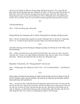thịt mua ở chợ, không ăn. Bữa nào cũng ăn gừng. Không ăn tới quá no. Tế ở công miếu rồi,
được phần thịt thì ông phân phát ngay, không để cách đêm. (Vì thịt tế vào buổi sáng thì làm vào
hôm trước, nếu để cách đêm nữa, qua ngày hôm sau là ba ngày, thịt ôi đi). Thịt cúng tổ tiên,
không để quá ba ngày, quá ba ngày thì không ăn. Khi ăn, không đàm luận, khi ngủ không nói
chuyện. Tuy là cơm thô, canh rau, mà trước khi ăn cũng cung kính cúng vái như lúc trai giới.
X.9
Tịch bất chính bất tọa.
Dịch. – Chiếu trải không ngay, không ngồi.
X.10
Hƣơng nhân ẩm tửu, trƣợng giả xuất, tƣ xuất hĩ. Hƣơng nhân na, triều phục nhi lập ƣ tạc giai.
Dịch. – Dự tiệc với người làng, ông đợi các ông lão chống gậy bước ra rồi mới ra. Trong làng
làm lễ “na” (lễ tống ôn dịch) ông bận triều phục đứng ở trên thêm phía đông mà dự lễ.
X.11
Vấn nhân ƣ tha bang, tái bái nhi tống chi. Khang tử quĩ dƣợc, bái nhi thụ chi. Viết: “Khâu vị đạt,
bất cảm thƣờng”.
Dịch. – Nhắn ai hỏi thăm bạn ở nước ngoài thì khi tiễn hành, ông vai hai vái. (một: vái người
ông nhắn, hai: vái bạn ở xa). (Quí) Khang tử tặng thuốc uống, ông vái, nhận, rồi nói với người
đem thuốc: “Khâu tôi chưa hiểu tính chất của thuốc này, không dám uống”.
X.12
Khải phần. Tử thoái triều, viết: “Thƣơng nhân hồ?”, bất vấn mã”.
Dịch. – Chuồng ngựa cháy. Khổng tử ở triều về, hỏi: “Có ai bị thương không?”, chứ không hỏi
ngựa.
X.13
Quân tứ thực, tất chính tịch tiên thƣờng chi. Quân tứ tinh, tất thục nhi tiến chi. Quân tứ sinh, tất
súc chi. Thị thực ƣ quân, quân tế, tiên phạn. Tật, quân thị chi, đông thủ, gia triều phục, đà thân.
Quân mệnh triệu, bất sĩ giá hành hĩ.
Dịch. – Vua ban cho thức ăn đã nấu chín là lên ngồi giữa chiếu mà nếm trước. Vua ban cho thịt
tươi thì cho nấu chín, cúng tổ tiên rồi mới ăn. Vua ban cho động vật còn sống thì nuôi. Hầu cơm
vua, khi vua rót rượu vái tổ tiên, ông nếm thử thức ăn trước, như mình có trách nhiệm săn sóc
món ăn. Ông đau, vua đến thăm thì ông quay đầu về hướng đông, đắp triều phục, đặt chiếc đai
(thắc lưng) lên mình. Vua có lệnh vời, ông không đợi thắng xe mà đi bộ ngay.
 