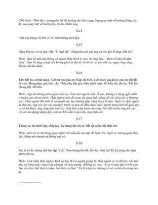 Chú thích.- Thời đó, ở trong nhà thì lấy hƣớng tây làm trọng, ông quay mặt về hƣớng đông, tức
để vua quay mặt về hƣớng tây mà hỏi thăm ông.
X.14
(Bài này trùng với bài III.15, nên không dịch lại).
X.15
Bằng hữu tử, vô sở qui, viết: “Ƣ ngã tẫn”. Bằng hữu chi quĩ, tuy xa mã, phi tế nhục, bất bái”
Dịch.- Bạn bè mất mà không có người thân thích lo cho, thì ông bảo: “Đem về nhà tôi tẩm
liệm”. Bạn bè tặng vật gì nếu không phải là thịt tế, thì dù là vật quí như xe, ngựa, ông cũng
không vái khi nhận.
X.16
Tẩm bất thi, cƣ bất dung. Kiến tƣ thôi giả, tuy hiệp, tất biến, kiến miện giả dữ cổ giả, tuy tiết tất
dĩ mạo. Hƣng phục giả, thức chi. Thức phụ bản giả. Hữu thịnh soạn, tất biến sắc nhi tác. Tấn lôi,
phong liệt, tất biến.
Dịch.- Ngủ thì không nằm ngửa duỗi tay chân như người chết. Ở nhà, không có dung nghi (như
ở triều), mà rất tự nhiên. Thấy người mặc đồ tang, dù quen biết, cũng đổi sắc diện (tỏ vẻ thượng
xót). Thấy người đội mão lễ và người mù, tuy thường gặp, cũng tỏ ra lễ mạo. Ngồi xe, thấy người
đi đưa ma, ông vịn vào cây ngang ở trước xe mà cúi đầu chào; thấy người mang bản đồ quốc gia
và sổ hộ khẩu, ông cũng làm như vậy. Khi thấy (chủ nhân dọn) tiệc lớn (đãi mình) ông đổi sắc
(tỏ vẻ cảm động) đứng dậy cảm tạ. Khi sấm to gió lớn, ông biến sắc.
X.17
Thăng xa, tất chính lập, chấp tuy. Xa trung bất nội cố, bất tật ngôn, bất thân chỉ.
Dịch.- Khi lên xe thì đứng ngay ngắn, rồi nắm lấy sợi dây để bước lên. Ngồi xe, không quay đầu
lại, không nói nhanh và không chỉ trỏ.
X.18
Sắc tƣ cử hĩ, tƣờng nhi hậu tập. Viết: “Sơn lƣơng thƣ trĩ, thời tai, thời tai! Tử Lộ củng chi, tam
khứu nhi tác.
Dịch.- Con chim thấy người, kinh sợ bay đi (có người giảng là: thấy người có vẻ dữ tợn, nên bay
đi); nó liệng mấy vòng (xem chừng) rồi mới xuống. (Khổng tử) nói: “Con trĩ mái đậu ở trên cầu
Sơn cốc kia, biết thời cơ lắm, biết thời cơ lắm!” Tử lộ chấp tay hướng về nó, nó kêu ba tiếng bay
đi.
----------------------
 