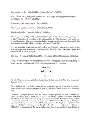 Tru: nguyên văn chữ Hán là 緅 (Thiều Chửu đọc là “tƣu”). (Goldfish).
Câu “Tất hữu tẩm y, trường nhất thân hữu bán” là do tôi ghi thêm, nguyên văn chữ Hán:
必有寢衣，長一身有半 . (Goldfish).
Cát nguyệt: ebook nguồn chép là: “tốt”. (Goldfish).
Tất tế (必祭), có bản chép là “qua tế” (瓜祭). (Goldfish).
Ebook nguồn chép: “Vấn ƣ nhƣ tha bang”. (Goldfish).
Theo Nguyễn Thiên Thụ thì “đông thủ” (東首) có nghĩa là: “day đầu phía Đông, mặt ngó cửa
sổ Bắc” (). Cách hiểu đó có vẻ hợp với lời giảng của Chu Hi: “Theo Lễ, ngƣời bệnh nằm ở cửa
sổ phía Bắc, vua tới thăm thì rời sang cửa sổ phía Nam, để vua nhìn sang phía Nam mà hỏi thăm
(theo chú thích trong bài VI.8), và lời giảng trên trang . (Goldfish).
Nguyên văn bài III.18: Tử nhập thái miếu, mỗi sự vấn. Hoặc viết: “Thục vị Trâu nhân chi tử tri
lễ hồ, nhập thái miếu, mỗi sự vấn”. Tử văn chi, viết: “Thị lễ dã”. Bài X.14 này chỉ có câu: Nhập
thái miếu, mỗi sự vấn. (Goldfish).
Chữ dung [容] này, có nhà bảo là chữ khách [客], nghĩa là không khách khí, mà rất tự nhiên.
Củng: Các trang chữ Hán trên mạng chép là 兯 (Thiều Chửu đọc là cộng, hoặc cung), trong đó
có vài trang bảo chữ 兯 có nghĩa là 拱“củng” (nghĩa là chấp tay). (Goldfish).
THIÊN XI
TIÊN TIẾN
XI.1
Tử viết: “Tiên tiến ƣ lễ nhạc, dã nhân dã; hậu tiến ƣ lễ nhạc, quân tử dã. Nhƣ dụng chi, tắc ngô
tòng tiên tiến”.
Dịch.- Khổng tử nói: “Về lễ nhạc, người đời xưa bị người đời nay coi là quê mùa; về lễ nhạc,
người đời xưa được người đời nay khen là quân tử (toàn thiện). Dùng lễ nhạc thì ta theo người
xưa”.
Chú thích. – Chúng tôi theo cách hiểu của Trình tử và Chu tử mà dịch nhƣ trên. “Tiên tiến” trỏ
ngƣời đầu đời Chu, thời đó theo Khổng tử nhạc có văn lẫn chất (tức nhƣ nội dung lẫn hình thức
tốt). “Hậu tiến” trỏ ngƣời thời Chu đã suy, nhạc trọng văn hơn chất. Ngƣời thời Khổng tử thích
văn hơn chất, nên cho lễ nhạc ngày xƣa là quê mùa, mà khen lễ nhạc đời sau đẹp đẽ. Khổng tử
ngƣợc lại, thích văn hơn chất, nên theo lễ nhạc của ngƣời xƣa. Có thuyết cho rằng “tiên tiến” trỏ
ngƣời học lễ nhạc rồi mới làm quan, tức hạng bình dân, nhƣ đa số các môn sinh của Khổng.
“Hậu tiến”, trỏ giới quí tộc do đặc quyền mà làm quan sớm, rồi sau mới học lễ nhạc. Khổng tử
 