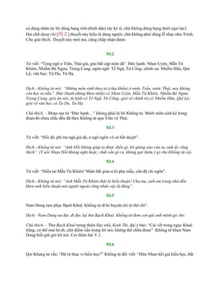 có dùng nhân tài thì dùng hạng trên (bình dân) tức kẻ sĩ, chứ không dùng hạng dƣới (quí tộc).
Hai chữ dụng chi [用之] thuyết này hiểu là dùng ngƣời, chứ không phải dùng lễ nhạc nhƣ Trình,
Chu giải thích. Thuyết này mới mẻ, cũng chấp nhận đƣợc.
XI.2
Tử viết: “Tòng ngã ƣ Trần, Thái giả, giai bất cập môn dã”. Đức hạnh: Nhan Uyên, Mẫn Tử
Khiên, Nhiễm Bá Ngƣu, Trọng Cung; ngôn ngữ: Tể Ngã, Tử Cống; chính sự: Nhiễm Hữu, Quí
Lộ; văn học: Tử Du, Tử Hạ.
Dịch.- Khổng tử nói: “Những môn sinh theo ta (chịu khốn) ở nước Trần, nước Thái, nay không
còn học ta nữa”. Đức Hạnh (đáng khen nhất) có Nhan Uyên, Mẫn Tử Khiên, Nhiễm Bá Ngưu,
Trọng Cung; giỏi ăn nói, từ lệnh có Tể Ngã, Tử Cống; giỏi về chính trị có Nhiễm Hữu, Quí Lộ;
giỏi về văn học có Tử Du, Tử Hạ.
Chú thích. – Đoạn sau từ “Đức hạnh…” không phải là lời Khổng tử. Mƣời môn sinh kể trong
đoạn đó chƣa chắc đều đã theo Khổng tử qua Trần và Thái.
XI.3
Tử viết: “Hồi dã, phi trợ ngã giả dã, ƣ ngô ngôn vô sở bất duyệt”.
Dịch.- Khổng tử nói: “Anh Hồi không giúp ta được điều gì, lời giảng nào của ta, anh ấy cũng
thích”. (Ý nói Nhan Hồi không nghi hoặc, chất vấn gì cả, không gợi thêm ý gì cho Khổng tử cả).
XI.4
Tử viết: “Hiếu tai Mẫn Tử Khiên! Nhân bất gian ƣ kì phụ mẫu, côn đệ chi ngôn”.
Dịch.- Khổng tử nói: “Anh Mẫn Tử Khiên thật là hiếu thuận! Cha mẹ, anh em trong nhà đều
khen anh hiếu thuận mà người ngoài cũng nhận vậy là đúng”.
XI.5
Nam Dung tam phục Bạch Khuê. Khổng tử dĩ kì huynh chi tử thê chi”.
Dịch.- Nam Dung ưa đọc đi đọc lại thư Bạch Khuê. Khổng tử đem con gái anh mình gả cho.
Chú thích. – Thơ Bạch Khuê trong thiên Đại nhã, Kinh Thi, đại ý bảo: “Cái vết trong ngọc Khuê
trắng, có thể mài bỏ đi, chứ điểm xấu trong lời nói, không thể chữa đƣợc”. Khổng tử khen Nam
Dung biết giữ gìn lời nói. Coi thêm bài V.1.
XI.6
Quí Khang tử vấn: “Đệ tử thục vi hiếu học?” Khổng tử đối viết: “Hữu Nhan hồi giả hiếu học, bất
 