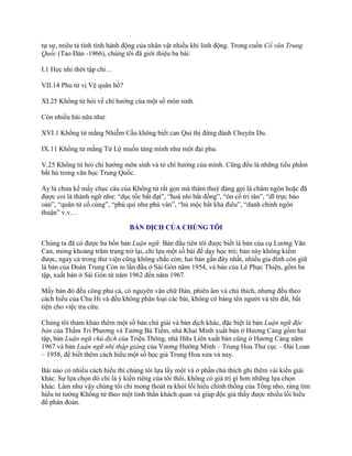 tự sự, miêu tả tính tình hành động của nhân vật nhiều khi linh động. Trong cuốn Cổ văn Trung
Quốc (Tao Đàn -1966), chúng tôi đã giới thiệu ba bài:
I.1 Học nhi thời tập chi…
VII.14 Phu tử vị Vệ quân hồ?
XI.25 Khổng tử hỏi về chí hƣớng của một số môn sinh.
Còn nhiều bài nữa nhƣ:
XVI.1 Khổng tử mắng Nhiễm Cầu không biết can Quí thị đừng đánh Chuyên Du.
IX.11 Khổng tử mắng Tử Lộ muốn táng mình nhƣ một đại phu.
V.25 Khổng tử hỏi chí hƣớng môn sinh và tỏ chí hƣớng của mình. Cũng đều là những tiểu phẩm
bất hủ trong văn học Trung Quốc.
Ấy là chƣa kể mấy chục câu của Khổng tử rất gọn mà thâm thuý đáng gọi là châm ngôn hoặc đã
đƣợc coi là thành ngữ nhƣ: “dục tốc bất đạt”, “hoà nhi bất đồng”, “ôn cố tri tân”, “dĩ trực báo
oán”, “quân tử cố cùng”, “phú quí nhƣ phù vân”, “hủ mộc bất khả điêu”, “danh chính ngôn
thuận” v.v…
BẢN DỊCH CỦA CHÚNG TÔI
Chúng ta đã có đƣợc ba bốn bản Luận ngữ. Bản đầu tiên tôi đƣợc biết là bản của cụ Lƣơng Văn
Can, mỏng khoảng trăm trang trở lại, chỉ lựa một số bài để dạy học trò; bản này không kiếm
đƣợc, ngay cả trong thƣ viện cũng không chắc còn; hai bản gần đây nhất, nhiều gia đình còn giữ
là bản của Đoàn Trung Còn in lần đầu ở Sài Gòn năm 1954, và bản của Lê Phục Thiện, gồm ba
tập, xuất bản ở Sài Gòn từ năm 1962 đến năm 1967.
Mấy bản đó đều công phu cả, có nguyên văn chữ Hán, phiên âm và chú thích, nhƣng đều theo
cách hiểu của Chu Hi và đều không phân loại các bài, không có bảng tên ngƣời và tên đất, bất
tiện cho việc tra cứu.
Chúng tôi tham khảo thêm một số bản chú giải và bản dịch khác, đặc biệt là bản Luận ngữ độc
bản của Thẩm Tri Phƣơng và Tƣởng Bá Tiềm, nhà Khai Minh xuất bản ở Hƣơng Cảng gồm hai
tập, bản Luận ngữ chú dịch của Triệu Thông, nhà Hữu Liên xuất bản cũng ở Hƣơng Cảng năm
1967 và bản Luận ngữ nhị thập giảng của Vƣơng Hƣớng Minh – Trung Hoa Thƣ cục – Đài Loan
– 1958, để biết thêm cách hiểu một số học giả Trung Hoa xƣa và nay.
Bài nào có nhiều cách hiểu thì chúng tôi lựa lấy một và ở phần chú thích ghi thêm vài kiến giải
khác. Sự lựa chọn đó chỉ là ý kiến riêng của tôi thôi, không có giá trị gì hơn những lựa chọn
khác. Làm nhƣ vậy chúng tôi chỉ mong thoát ra khỏi lối hiểu chính thống của Tống nho, ráng tìm
hiểu tƣ tƣởng Khổng tử theo một tinh thần khách quan và giúp độc giả thấy đƣợc nhiều lối hiểu
để phán đoán.
 