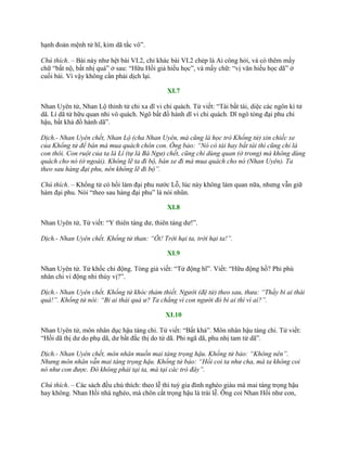 hạnh đoản mệnh tử hĩ, kim dã tắc vô”.
Chú thích. – Bài này nhƣ hệt bài VI.2, chỉ khác bài VI.2 chép là Ai công hỏi, và có thêm mấy
chữ “bất nộ, bất nhị quá” ở sau: “Hữu Hồi giả hiếu học”, và mấy chữ: “vị văn hiếu học dã” ở
cuối bài. Vì vậy không cần phải dịch lại.
XI.7
Nhan Uyên tử, Nhan Lộ thỉnh tử chi xa dĩ vi chi quách. Tử viết: “Tài bất tài, diệc các ngôn kì tử
dã. Lí dã tử hữu quan nhi vô quách. Ngô bất đồ hành dĩ vi chi quách. Dĩ ngô tòng đại phu chi
hậu, bất khả đồ hành dã”.
Dịch.- Nhan Uyên chết, Nhan Lộ (cha Nhan Uyên, mà cũng là học trò Khổng tử) xin chiếc xe
của Khổng tử để bán mà mua quách chôn con. Ông bảo: “Nó có tài hay bất tài thì cũng chỉ là
con thôi. Con ruột của ta là Lí (tự là Bá Ngư) chết, cũng chỉ dùng quan (ở trong) mà không dùng
quách cho nó (ở ngoài). Không lẽ ta đi bộ, bán xe đi mà mua quách cho nó (Nhan Uyên). Ta
theo sau hàng đại phu, nên không lẽ đi bộ”.
Chú thích. – Khổng tử có hồi làm đại phu nƣớc Lỗ, lúc này không làm quan nữa, nhƣng vẫn giữ
hàm đại phu. Nói “theo sau hàng đại phu” là nói nhũn.
XI.8
Nhan Uyên tử, Tử viết: “Y thiên táng dƣ, thiên táng dƣ!”.
Dịch.- Nhan Uyên chết. Khổng tử than: “Ôi! Trời hại ta, trời hại ta!”.
XI.9
Nhan Uyên tử. Tử khốc chi động. Tòng giả viết: “Tử động hĩ”. Viết: “Hữu động hồ? Phi phù
nhân chi vi động nhi thùy vị?”.
Dịch.- Nhan Uyên chết. Khổng tử khóc thảm thiết. Người (đệ tử) theo sau, thưa: “Thầy bi ai thái
quá!”. Khổng tử nói: “Bi ai thái quá ư? Ta chẳng vì con người đó bi ai thì vì ai?”.
XI.10
Nhan Uyên tử, môn nhân dục hậu táng chi. Tử viết: “Bất khả”. Môn nhân hậu táng chi. Tử viết:
“Hồi dã thị dƣ do phụ dã, dƣ bất đắc thị do tử dã. Phi ngã dã, phu nhị tam tử dã”.
Dịch.- Nhan Uyên chết, môn nhân muốn mai táng trọng hậu. Khổng tử bảo: “Không nên”.
Nhưng môn nhân vẫn mai táng trọng hậu. Khổng tử bảo: “Hồi coi ta như cha, mà ta không coi
nó như con được. Đó không phải tại ta, mà tại các trò đây”.
Chú thích. – Các sách đều chú thích: theo lễ thì tuỳ gia đình nghèo giàu mà mai táng trọng hậu
hay không. Nhan Hồi nhà nghèo, mà chôn cất trọng hậu là trái lễ. Ông coi Nhan Hồi nhƣ con,
 