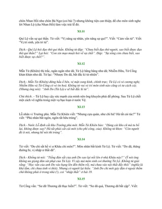 chôn Nhan Hồi nhƣ chôn Bá Ngƣ (coi bài 7) nhƣng không tiện can thiệp, để cho môn sinh nghe
lời Nhan Lộ (cha Nhan Hồi) làm việc trái lễ đó.
XI.11
Quí Lộ vấn sự quỉ thần. Tử viết: “Vị năng sự nhân, yên năng sự quỉ?”. Viết: “Cảm vấn tử”. Viết:
“Vị tri sinh, yên tri tử”.
Dịch.- Quí Lộ hỏi đạo thờ quỉ thần. Khổng tử đáp: “Chưa biết đạo thờ người, sao biết được đạo
thờ quỉ thần?” Lại hỏi: “Con xin mạo muội hỏi về sự chết”. Đáp: “Sự sống còn chưa biết, sao
biết được sự chết?”.
XI.12
Mẫn Tử (Khiên) thị trắc, ngân ngân nhƣ dã; Tử Lộ hãng hãng nhƣ dã; Nhiễm Hữu, Tử Cống
khản khản nhƣ dã. Tử lạc: “Nhƣợc Do dã, bất đắc kì tử nhiên”.
Dịch.- Mẫn Tử (Khiên) đứng hầu ổ bên, vẻ mặt cung kính, chính trực; Tử Lộ có vẻ cương nghị;
Nhiễm Hữu và Tử Cống có vẻ ôn hoà. Khổng tử vui vẻ (vì môn sinh nào cũng có tư cách cả).
(Nhưng ông nói): “Anh Do (Tử Lộ) e sẽ bất đắc kì tử”.
Chú thích. – Tử Lộ hay cậy sức mạnh của mình nên ông khuyên phải đề phòng. Sau Tử Lộ chết
một cách vô nghĩa trong một vụ bạo loạn ở nƣớc Vệ.
XI.13
Lỗ nhân vi Trƣờng phủ. Mẫn Tử Khiên viết: “Nhƣng cựu quán, nhƣ chi hà? Hà tất cải tác?” Tử
viết: “Phù nhân bất ngôn, ngôn tất hữu trúng”.
Dịch.- Nước Lỗ định cất kho Trường phủ mới. Mẫn Tử Khiên bảo: “Dùng cái kho cũ mà tu bổ
lại, không được sao? Hà tất phải cất cái mới (cho phí công, của). Khổng tử khen: “Còn người
đó ít nói, nhưng hễ nói thì trúng”.
XI.14
Tử viết: “Do chi sắt hề vi ƣ Khâu chi môn?”. Môn nhân bất kính Tử Lộ. Tử viết: “Do dã, thăng
đƣờng hỉ, vị nhập ƣ thất dã”.
Dịch.- Khổng tử nói: “Tiếng đàn sắt của anh Do sao lại nổi lên ở nhà Khâu này?” (Ý nói ông
không ưa giọng đàn sát phạt của Tử Lộ). Vì vậy mà môn sinh coi thường Tử Lộ. Khổng tử giải
rằng: “Học vấn của anh Do vào hạng lên đến thềm rồi, mà chưa vào nội thất đấy thôi” (nghĩa là
khá lắm, chỉ chưa tinh vi thôi). Nhưng có người lại hiểu: “Anh Do chỉ mới gảy đàn ở ngoài thềm
chứ không phải ở trong nhà (!), coi “nhập thất” ở bài 19.
XI.15
Tử Cống vấn: “Sƣ dữ Thƣơng dã thục hiền?”. Tử viết: “Sƣ dã quá, Thƣơng dã bất cập”. Viết:
 