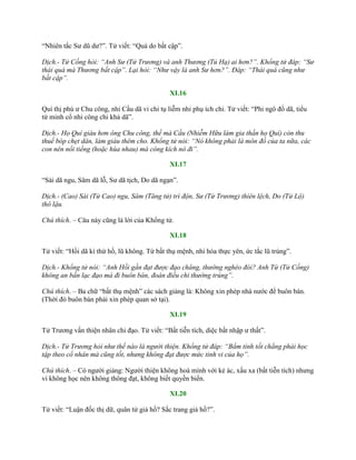 “Nhiên tắc Sƣ dũ dƣ?”. Tử viết: “Quá do bất cập”.
Dịch.- Tử Cống hỏi: “Anh Sư (Tử Trương) và anh Thương (Tủ Hạ) ai hơn?”. Khổng tử đáp: “Sư
thái quá mà Thương bất cập”. Lại hỏi: “Như vậy là anh Sư hơn?”. Đáp: “Thái quá cũng như
bất cập”.
XI.16
Quí thị phú ƣ Chu công, nhi Cầu dã vi chi tụ liễm nhi phụ ích chi. Tử viết: “Phi ngô đồ dã, tiểu
tử minh cổ nhi công chi khả dã”.
Dịch.- Họ Quí giàu hơn ông Chu công, thế mà Cầu (Nhiễm Hữu làm gia thần họ Quí) còn thu
thuế bóp chẹt dân, làm giàu thêm cho. Khổng tử nói: “Nó không phải là môn đồ của ta nữa, các
con nên nổi tiếng (hoặc hùa nhau) mà công kích nó đi”.
XI.17
“Sài dã ngu, Sâm dã lỗ, Sƣ dã tịch, Do dã ngạn”.
Dịch.- (Cao) Sài (Tử Cao) ngu, Sâm (Tăng tử) trì độn, Sư (Tử Trương) thiên lệch, Do (Tử Lộ)
thô lậu.
Chú thích. – Câu này cũng là lời của Khổng tử.
XI.18
Tử viết: “Hồi dã kì thứ hồ, lũ không. Tứ bất thụ mệnh, nhi hóa thực yên, ức tắc lũ trúng”.
Dịch.- Khổng tử nói: “Anh Hồi gần đạt được đạo chăng, thường nghèo đói? Anh Tứ (Tử Cống)
không an bần lạc đạo mà đi buôn bán, đoán điều chi thường trúng”.
Chú thích. – Ba chữ “bất thụ mệnh” các sách giảng là: Không xin phép nhà nƣớc để buôn bán.
(Thời đó buôn bán phải xin phép quan sở tại).
XI.19
Tử Trƣơng vấn thiện nhân chi đạo. Tử viết: “Bất tiễn tích, diệc bất nhập ƣ thất”.
Dịch.- Tử Trương hỏi như thế nào là người thiện. Khổng tử đáp: “Bẩm tính tốt chẳng phải học
tập theo cổ nhân mà cũng tốt, nhưng không đạt được mức tinh vi của họ”.
Chú thích. – Có ngƣời giảng: Ngƣời thiện không hoà mình với kẻ ác, xấu xa (bất tiễn tích) nhƣng
vì không học nên không thông đạt, không biết quyền biến.
XI.20
Tử viết: “Luận đốc thị dữ, quân tử giả hồ? Sắc trang giả hồ?”.
 