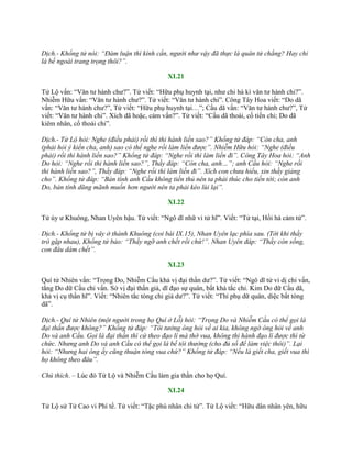 Dịch.- Khổng tử nói: “Đàm luận thì kính cẩn, người như vậy đã thực là quân tử chẳng? Hay chỉ
là bề ngoài trang trọng thôi?”.
XI.21
Tử Lộ vấn: “Văn tƣ hành chƣ?”. Tử viết: “Hữu phụ huynh tại, nhƣ chi hà kì văn tƣ hành chi?”.
Nhiễm Hữu vấn: “Văn tƣ hành chƣ?”. Tử viết: “Văn tƣ hành chi”. Công Tây Hoa viết: “Do dã
vấn: “Văn tƣ hành chƣ?”, Tử viết: “Hữu phụ huynh tại…”; Cầu dã vấn: “Văn tƣ hành chƣ?”, Tử
viết: “Văn tƣ hành chi”. Xích dã hoặc, cảm vấn?”. Tử viết: “Cầu dã thoái, cố tiến chi; Do dã
kiêm nhân, cố thoái chi”.
Dịch.- Tử Lộ hỏi: Nghe (điều phải) rồi thì thi hành liền sao?” Khổng tử đáp: “Còn cha, anh
(phải hỏi ý kiến cha, anh) sao có thể nghe rồi làm liền được”. Nhiễm Hữu hỏi: “Nghe (điều
phải) rồi thi hành liền sao?” Khổng tử đáp: “Nghe rồi thì làm liền đi”. Công Tây Hoa hỏi: “Anh
Do hỏi: “Nghe rồi thi hành liền sao?”, Thầy đáp: “Còn cha, anh…”; anh Cầu hỏi: “Nghe rồi
thi hành liền sao?”, Thầy đáp: “Nghe rồi thì làm liền đi”. Xích con chưa hiểu, xin thầy giảng
cho”. Khổng tử đáp: “Bản tính anh Cầu không tiến thủ nên ta phải thúc cho tiến tới; còn anh
Do, bản tính dũng mãnh muốn hơn người nên ta phải kéo lùi lại”.
XI.22
Tử úy ƣ Khuông, Nhan Uyên hậu. Tử viết: “Ngô dĩ nhữ vi tử hĩ”. Viết: “Tử tại, Hồi hà cảm tử”.
Dịch.- Khổng tử bị vây ở thành Khuông (coi bài IX.15), Nhan Uyên lạc phía sau. (Tới khi thầy
trò gặp nhau), Khổng tử bảo: “Thầy ngỡ anh chết rồi chứ!”. Nhan Uyên đáp: “Thầy còn sống,
con đâu dám chết”.
XI.23
Quí tử Nhiên vấn: “Trọng Do, Nhiễm Cầu khả vị đại thần dƣ?”. Tử viết: “Ngô dĩ tử vi dị chi vấn,
tằng Do dữ Cầu chi vấn. Sở vị đại thần giả, dĩ đạo sự quân, bất khả tắc chỉ. Kim Do dữ Cầu dã,
khả vị cụ thần hĩ”. Viết: “Nhiên tắc tòng chi giả dƣ?”. Tử viết: “Thí phụ dữ quân, diệc bất tòng
dã”.
Dịch.- Quí tử Nhiên (một người trong họ Quí ở Lỗ) hỏi: “Trọng Do và Nhiễm Cầu có thể gọi là
đại thần được không?” Khổng tử đáp: “Tôi tưởng ông hỏi về ai kia, không ngờ ông hỏi về anh
Do và anh Cầu. Gọi là đại thần thì cứ theo đạo lí mà thờ vua, không thi hành đạo lí được thì từ
chức. Nhưng anh Do và anh Cầu có thể gọi là bề tôi thường (cho đủ số để làm việc thôi)”. Lại
hỏi: “Nhưng hai ông ấy cũng thuận tòng vua chứ?” Khổng tử đáp: “Nếu là giết cha, giết vua thì
họ không theo đâu”.
Chú thích. – Lúc đó Tử Lộ và Nhiễm Cầu làm gia thần cho họ Quí.
XI.24
Tử Lộ sử Tử Cao vi Phí tể. Tử viết: “Tặc phù nhân chi tử”. Tử Lộ viết: “Hữu dân nhân yên, hữu
 