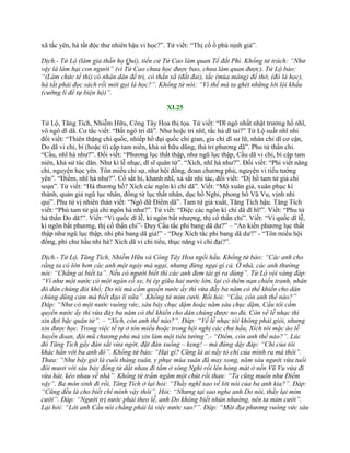 xã tắc yên, hà tất độc thƣ nhiên hậu vi học?”. Tử viết: “Thị cố ố phù nịnh giả”.
Dịch.- Tử Lộ (làm gia thần họ Quí), tiến cử Tử Cao làm quan Tể đất Phỉ. Khổng tử trách: “Như
vậy là làm hại con người” (vì Tử Cao chưa học được bao, chưa làm quan được). Tử Lộ bảo:
“(Làm chức tể thì) có nhân dân để trị, có thần xã (đất đai), tắc (mùa màng) để thờ, (đó là học),
hà tất phải đọc sách rồi mới gọi là học?”. Khổng tử nói: “Vì thế mà ta ghét những lời lội khẩu
(cưỡng lí để tự biện hộ)”.
XI.25
Tử Lộ, Tăng Tích, Nhiễm Hữu, Công Tây Hoa thị tọa. Tử viết: “Dĩ ngô nhất nhật trƣởng hồ nhĩ,
vô ngô dĩ dã. Cƣ tắc viết: “Bất ngô tri dã”. Nhƣ hoặc tri nhĩ, tắc hà dĩ tai?” Tử Lộ suất nhĩ nhi
đối viết: “Thiên thặng chi quốc, nhiếp hồ đại quốc chi gian, gia chi dĩ sƣ lữ, nhân chi dĩ cơ cận,
Do dã vi chi, bí (hoặc tí) cập tam niên, khả sử hữu dũng, thả tri phƣơng dã”. Phu tử thẩn chi.
“Cầu, nhĩ hà nhƣ?”. Đối viết: “Phƣơng lục thất thập, nhƣ ngũ lục thập, Cầu dã vi chi, bí cập tam
niên, khả sử túc dân. Nhƣ kì lễ nhạc, dĩ sĩ quân tử”. “Xích, nhĩ hà nhƣ?”. Đối viết: “Phi viết năng
chi, nguyện học yên. Tôn miếu chi sự, nhƣ hội đồng, đoan chƣơng phủ, nguyện vi tiểu tƣớng
yên”. “Điểm, nhĩ hà nhƣ?”. Cổ sắt hi, khanh nhĩ, xả sắt nhi tác, đối viết: “Dị hồ tam tử giả chi
soạn”. Tử viết: “Hà thƣơng hồ? Xích các ngôn kì chí dã”. Viết: “Mộ xuân giả, xuân phục kí
thành, quán giả ngũ lục nhân, đồng tử lục thất nhân, dục hồ Nghi, phong hồ Vũ Vu, vịnh nhi
qui”. Phu tử vị nhiên thán viết: “Ngô dữ Điểm dã”. Tam tử giả xuất, Tăng Tích hậu. Tăng Tích
viết: “Phù tam tử giả chi ngôn hà nhƣ?”. Tử viết: “Diệc các ngôn kì chí dã dĩ hĩ!”. Viết: “Phu tử
hà thẩn Do dã?”. Viết: “Vi quốc dĩ lễ, kì ngôn bất nhƣợng, thị cố thẩn chi”. Viết: “Vi quốc dĩ lễ,
kì ngôn bất phƣơng, thị cố thẩn chi”- Duy Cầu tắc phi bang dã dƣ?” – “An kiến phƣơng lục thất
thập nhƣ ngũ lục thập, nhi phi bang dã giả!” - “Duy Xích tắc phi bang dã dƣ?” - “Tôn miếu hội
đồng, phi chƣ hầu nhi hà? Xích dã vi chi tiểu, thục năng vi chi đại?”.
Dịch.- Tử Lộ, Tăng Tích, Nhiễm Hữu và Công Tây Hoa ngồi hầu. Khổng tử bảo: “Các anh cho
rằng ta có lớn hơn các anh một ngày mà ngại, nhưng đừng ngại gì cả. Ở nhà, các anh thường
nói: “Chẳng ai biết ta”. Nếu có người biết thì các anh đem tài gì ra dùng”. Tử Lộ vội vàng đáp:
“Ví như một nước có một ngàn cỗ xe, bị ép giữa hai nước lớn, lại có thêm nạn chiến tranh, nhân
đó dân chúng đói khổ; Do tôi mà cầm quyền nước ấy thì vừa đầy ba năm có thể khiến cho dân
chúng dũng cảm mà biết đạo lí nữa”. Khổng tử mỉm cười. Rồi hỏi: “Cầu, còn anh thế nào?”
Đáp: “Như có một nước vuông vức, sáu bảy chục dặm hoặc năm sáu chục dặm, Cầu tôi cầm
quyền nước ấy thì vừa đày ba năm có thể khiến cho dân chúng được no đủ. Còn về lễ nhạc thì
xin đợi bậc quân tử”. – “Xích, còn anh thế nào?”. Đáp: “Về lễ nhạc tôi không phải giỏi, nhưng
xin được học. Trong việc tế tự ở tôn miếu hoặc trong hội nghị các chư hầu, Xích tôi mặc áo lễ
huyền đoan, đội mũ chương phủ mà xin làm một tiểu tướng”.- “Điểm, còn anh thế nào?”. Lúc
đó Tăng Tích gẩy đàn sắt vừa ngớt, đặt đàn xuống – keng! – mà đứng dậy đáp: “Chí của tôi
khác hẳn với ba anh đó”. Khổng tử bảo: “Hại gì? Cũng là ai nấy tỏ chí của mình ra mà thôi”.
Thưa: “Như bây giờ là cuối tháng xuân, y phục mùa xuân đã may xong, năm sáu người vừa tuổi
đôi mươi với sáu bảy đồng tử dắt nhau đi tắm ở sông Nghi rồi lên hóng mát ở nền Vũ Vu vừa đi
vừa hát, kéo nhau về nhà”. Khổng tử trầm ngâm một chút rồi than: “Ta cũng muốn như Điểm
vậy”. Ba môn sinh đi rồi, Tăng Tích ở lại hỏi: “Thầy nghĩ sao về lời nói của ba anh kia?”. Đáp:
“Cũng đều là cho biết chí mình vậy thôi”. Hỏi: “Nhưng tại sao nghe anh Do nói, thầy lại mỉm
cười”. Đáp: “Người trị nước phải theo lễ, anh Do không biết nhún nhường, nên ta mỉm cười”.
Lại hỏi: “Lời anh Cầu nói chẳng phải là việc nước sao?”. Đáp: “Một địa phương vuông vức sáu
 