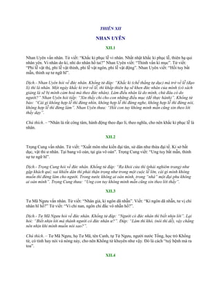 THIÊN XII
NHAN UYÊN
XII.1
Nhan Uyên vấn nhân. Tử viết: “Khắc kỉ phục lễ vi nhân. Nhất nhật khắc kỉ phục lễ, thiên hạ qui
nhân yên. Vi nhân do kỉ, nhi do nhân hồ tai?” Nhan Uyên viết: “Thỉnh vấn kì mục”. Tử viết:
“Phi lễ vật thị, phi lễ vật thính, phi lễ vật ngôn, phi lễ vật động”. Nhan Uyên viết: “Hồi tuy bất
mẫn, thỉnh sự tƣ ngữ hĩ”.
Dịch.- Nhan Uyên hỏi về đức nhân. Khổng tử đáp: “Khắc kỉ (chế thắng tự dục) mà trở về lễ (đạo
lí) thì là nhân. Một ngày khắc kỉ trở về lễ, thì khắp thiên hạ sẽ khen đức nhân của mình (có sách
giảng là sẽ bị mình cảm hoá mà theo đức nhân). Làm điều nhân là do mình, chứ đâu có do
người?” Nhan Uyên hỏi tiếp: “Xin thầy chỉ cho con những điều mục (để thực hành)”. Khổng tử
bảo: “Cái gì không hợp lễ thì đừng nhìn, không hợp lễ thì đừng nghe, không hợp lễ thì đừng nói,
không hợp lễ thì đừng làm”. Nhan Uyên thưa: “Hồi con tuy không minh mẫn cũng xin theo lời
thầy dạy”.
Chú thích. – “Nhân là rất công tâm, hành động theo đạo lí, theo nghĩa, cho nên khắc kỉ phục lễ là
nhân.
XII.2
Trọng Cung vấn nhân. Tử viết: “Xuất môn nhƣ kiến đại tân, sử dân nhƣ thừa đại tế. Kỉ sở bất
dục, vật thi ƣ nhân. Tại bang vô oán, tại gia vô oán”. Trọng Cung viết: “Ung tuy bất mẫn, thỉnh
sự tƣ ngữ hĩ”.
Dịch.- Trọng Cung hỏi về đức nhân. Khổng tử đáp: “Ra khỏi cửa thì (phải nghiêm trang) như
gặp khách quí; sai khiến dân thì phải thận trọng như trong một cuộc lễ lớn, cái gì mình không
muốn thì đừng làm cho người. Trong nước không ai oán mình, trong “nhà” một đại phu không
ai oán mình”. Trọng Cung thưa: “Ung con tuy không minh mẫn cũng xin theo lời thầy”.
XII.3
Tƣ Mã Ngƣu vấn nhân. Tử viết: “Nhân giả, kì ngôn dã nhẫn”. Viết: “Kì ngôn dã nhẫn, tƣ vị chi
nhân hĩ hồ?” Tử viết: “Vi chi nan, ngôn chi đắc vô nhẫn hồ?”.
Dịch.- Tư Mã Ngưu hỏi về đức nhân. Khổng tử đáp: “Người có đức nhân thì biết nhịn lời”. Lại
hỏi: “Biết nhịn lời mà thành người có đức nhân ư?”. Đáp: “Làm thì khó, (nói thì dễ), vậy chẳng
nên nhịn khi mình muốn nói sao?”.
Chú thích. – Tƣ Mã Ngƣu, họ Tƣ Mã, tên Canh, tự Tử Ngƣu, ngƣời nƣớc Tống, học trò Khổng
tử, có tính hay nói và nóng nảy, cho nên Khổng tử khuyên nhƣ vậy. Đó là cách “tuỳ bệnh mà ra
toa”.
XII.4
 