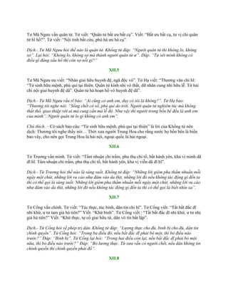 Tƣ Mã Ngƣu vấn quân tử. Tử viết: “Quân tử bất ƣu bất cụ”. Viết: “Bất ƣu bất cụ, tƣ vị chi quân
tử hĩ hồ?”. Tử viết: “Nội tỉnh bất cứu, phù hà ƣu hà cụ”.
Dịch.- Tư Mã Ngưu hỏi thế nào là quân tử. Khổng tử đáp: “Người quân tử thì không lo, không
sợ”. Lại hỏi: “Không lo, không sợ mà thành người quân tử ư”. Đáp: “Tự xét mình không có
điều gì đáng xấu hổ thì còn sợ nỗi gì?”
XII.5
Tƣ Mã Ngƣu ƣu viết: “Nhân giai hữu huynh đệ, ngã độc vô”. Tử Hạ viết: “Thƣơng văn chi hĩ:
“Tử sinh hữu mệnh, phú quí tại thiên. Quân tử kính nhi vô thất, dữ nhân cung nhi hữu lễ. Tứ hải
chi nội giai huynh đệ dã”. Quân tử hà hoạn hồ vô huynh đệ dã”.
Dịch.- Tư Mã Ngưu rầu rĩ bảo: “Ai cũng có anh em, duy có tôi là không?”. Tử Hạ bảo:
“Thương tôi nghe nói: “Sống chết có số, phú quí do trời. Người quân tử nghiêm túc mà không
thất thố, giao thiệp với ai mà cung cẩn mà lễ độ. Như vậy thì người trong bốn bể đều là anh em
của mình”. Người quân tử lo gì không có anh em”.
Chú thích. – Có sách bảo câu: “Tử sinh hữu mệnh, phú quí tại thiên” là lời của Khổng tử nên
dịch: Thƣơng tôi nghe thầy nói… Thời xƣa ngƣời Trung Hoa cho rằng nƣớc họ bốn bên là biển
bao vây, cho nên gọi Trung Hoa là hải nội, ngoại quốc là hải ngoại.
XII.6
Tử Trƣơng vấn minh. Tử viết: “Tẩm nhuận chi trấm, phu thụ chi tố, bất hành yên, khả vị minh dã
dĩ hĩ. Tẩm nhuận chi trấm, phu thụ chi tố, bất hành yên, khả vị viễn dã dĩ hĩ”.
Dịch.- Tử Trương hỏi thế nào là sáng suốt. Khổng tử đáp: “Những lời gièm pha thấm nhuần mỗi
ngày một chút, những lời vu cáo như đâm vào da thịt, những lời đó nếu không tác động gì đến ta
thì có thể gọi là sáng suốt. Những lời gièm pha thấm nhuần mỗi ngày một chút, những lời vu cáo
như đâm vào da thịt, những lời đó nếu không tác động gì đến ta thì có thể gọi là biết nhìn xa”.
XII.7
Tử Cống vấn chính. Tử viết: “Túc thực, túc binh, dân tín chi hĩ”. Tử Cống viết: “Tất bất đắc dĩ
nhi khứ, ƣ tƣ tam giả hà tiên?” Viết: “Khứ binh”. Tử Cống viết : “Tất bất đắc dĩ nhi khứ, ƣ tƣ nhị
giả hà tiên?” Viết: “Khứ thực, tự cổ giai hữu tử, dân vô tín bất lập”.
Dịch.- Tử Cống hỏi về phép trị dân. Khổng tử đáp: “Lương thực cho đủ, binh bị cho đủ, dân tin
chính quyền”. Tử Cống hỏi: “Trong ba điều đó, nếu bất đắc dĩ phải bỏ một, thì bỏ điều nào
trước?” Đáp: “Binh bị”. Tử Cống lại hỏi: “Trong hai điều còn lại, nếu bất đắc dĩ phải bỏ một
nữa, thì bỏ điều nào trước?” Đáp: “Bỏ lương thực. Từ xưa vẫn có người chết, nếu dân không tin
chính quyền thì chính quyền phải đổ”.
XII.8
 