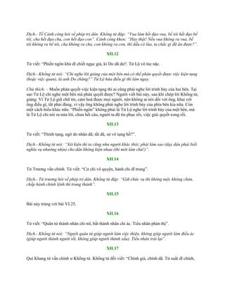 Dịch.- Tề Cảnh công hỏi về phép trị dân. Khổng tử đáp: “Vua làm hết đạo vua, bề tôi hết đạo bề
tôi, cha hết đạo cha, con hết đạo con”. Cảnh công khen: “Hay thật! Nếu vua không ra vua, bề
tôi không ra bề tôi, cha không ra cha, con không ra con, thì dẫu có lúa, ta chắc gì đã ăn được?”.
XII.12
Tử viết: “Phiến ngôn khả dĩ chiết ngục giả, kì Do dã dƣ?. Tử Lộ vô túc nặc.
Dịch.- Khổng tử nói: “Chỉ nghe lời giảng của một bên mà có thể phán quyết được việc kiện tụng
(hoặc việc quan), là anh Do chăng?” Tử Lộ hứa điều gì thì làm ngay.
Chú thích. – Muốn phán quyết việc kiện tụng thì ai cũng phải nghe lời trình bày của hai bên. Tại
sao Tử Lộ chỉ nghe một bên mà phán quyết đƣợc? Ngƣời viết bài này, sau khi chép lời Khổng tử,
giảng: Vì Tử Lộ giữ chữ tín, cảm hoá đƣợc mọi ngƣời, nên không ai nói dối với ông, khai với
ông điều gì, tất phải đúng, vì vậy ông không phải nghe lời trình bày của phía bên kia nữa. Còn
một cách hiểu khác nữa: “Phiến ngôn” không phải là Tử Lộ nghe lời trình bày của một bên, mà
là Tử Lộ chỉ nói ra nửa lời, chƣa hết câu, ngƣời ta đã tin phục rồi, việc giải quyết xong rồi.
XII.13
Tử viết: “Thính tụng, ngô do nhân dã; tất dã, sử vô tụng hồ?”.
Dịch.- Khổng tử nói: “Xét kiện thì ta cũng như người khác thôi; phải làm sao (dạy dân phải biết
nghĩa vụ nhường nhịn) cho dân không kiện nhau (thì mới làm chứ!)”.
XII.14
Tử Trƣơng vấn chính. Tử viết: “Cƣ chi vô quyện, hành chi dĩ trung”.
Dịch.- Tử trương hỏi về phép trị dân. Khổng tử đáp: “Giữ chức vụ thì không mệt, không chán,
chấp hành chính lệnh thì trung thành”.
XII.15
Bài này trùng với bài VI.25.
XII.16
Tử viết: “Quân tử thành nhân chi mĩ, bất thành nhân chi ác. Tiểu nhân phản thị”.
Dịch.- Khổng tử nói: “Người quân tử giúp người làm việc thiện, không giúp người làm điều ác
(giúp người thành người tốt, không giúp người thành xấu). Tiểu nhân trái lại”.
XII.17
Quí Khang tử vấn chính ƣ Khổng tử. Khổng tử đối viết: “Chính giả, chính dã. Tử suất dĩ chính,
 