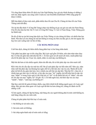 Tôi cũng tham khảo thêm lối dịch của Lâm Ngữ Đƣờng, học giả này thỉnh thoảng có những ý
mới mẻ, khác ngƣời; sau cùng cuốn Confucius của Etiemble (Gallimard 1966) cũng giúp tôi
đƣợc ít nhiều.
Mỗi bản đánh số theo một cách, phần nhiều theo lối của Chu Hi. Chúng tôi theo lối của Triệu
Thông (sách đã dẫn).
Thí dụ bài đầu thiên V (Công Dã Tràng) chép việc Khổng tử gả con gái của anh cho Nam Dung.
Chu Hi chia làm hai bài: bài V.I nói về Công Dã Tràng, V.2 nói về Nam Dung. Triệu Thông gom
lại thành một.
Do đó số thứ tự của bài trong bản dịch của Triệu Thông và của chúng tôi khác với nhiều bản lƣu
hành. Nếu theo số của chúng tôi mà tìm không ra trong các bản của độc giả có, thì tìm ngƣợc lên
hay tìm xuôi xuống một vài bài sẽ thấy.
CÁC BẢNG PHÂN LOẠI
Cuối bản dịch, chúng tôi thêm nhiều bảng phân loại và hai bảng nhân danh.
Việc phân loại phức tạp và tốn công lắm. Bộ Luận ngữ gồm 20 thiên, trên năm trăm năm chục
bài. Có bài chỉ gồm tám chữ nhƣ bài IX.1: Tử hãn ngôn lợi dữ mệnh dữ nhân, muốn phân loại
cho kĩ thì phải sắp vào 4 loại: lợi, mệnh, nhân và cách dạy của Khổng tử.
Một bài dài hơn có tên nhiều ngƣời, thêm tên đất nữa, thì có khi phải sắp vào chín mƣời chỗ.
Rất ít bài chỉ chỉ cần sắp vào một hai chỗ. Đa số sách phải sắp vào bốn năm chỗ. Nhƣ vậy, năm
trăm rƣỡi bài phải sắp vào khoảng hai ngàn chỗ là ít, bất tiện cho việc tra cứu. Muốn dễ tra thì
phải rút bớt đi cho giản tiện hơn; tìm ý chính của mỗi bài mà sắp thôi. Nhƣ bài IX.1, theo tôi, ý
chính (tạm gọi nhƣ vậy) ở chữ lợi; vả lại sắp vào mục “lợi” (nghĩa, lợi) dễ kiếm hơn là sắp vào
mục “nhân” vì trong Luận ngữ có rất ít bài nói về “lợi” và rất nhiều bài nói về “nhân”; cho nên
tôi chỉ sắp vào mục “nghĩa, lợi” rồi ghi: IX.1 (Tử hãn ngôn lợi), mà khỏi sắp vào các mục
“mệnh”, “nhân”, “cách dạy của Khổng tử”.
Sắp theo cách đó thì giảm đi đƣợc nhiều, mục đích chính là để những ngƣời quen với Luận ngữ
dùng. Độc giả nào chƣa quen với Luận ngữ tất khó tra hơn chúng tôi, chúng tôi đành xin lỗi
những vị đó.
Về tên ngƣời, chúng tôi lập hai bảng, một bảng cho các ngƣời không phải là môn sinh Khổng tử,
một bảng riêng cho các môn sinh.
Chúng tôi phải phân biệt bốn loại về môn sinh:
1- bài Khổng tử xét môn sinh;
2- bài môn sinh xét Khổng;
3- bài chép ngôn hành một số môn sinh có tiếng;
 