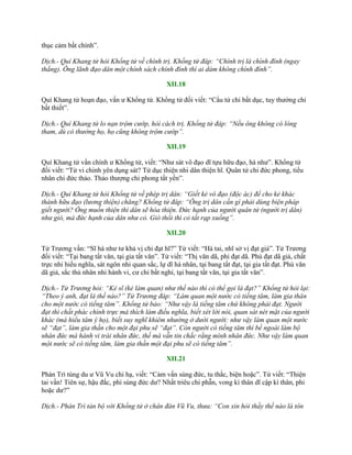 thục cảm bất chính”.
Dịch.- Quí Khang tử hỏi Khổng tử về chính trị. Khổng tử đáp: “Chính trị là chính đính (ngay
thẳng). Ông lãnh đạo dân một chính sách chính đính thì ai dám không chính đính”.
XII.18
Quí Khang tử hoạn đạo, vấn ƣ Khổng tử. Khổng tử đối viết: “Cẩu tử chi bất dục, tuy thƣởng chi
bất thiết”.
Dịch.- Quí Khang tử lo nạn trộm cướp, hỏi cách trị. Khổng tử đáp: “Nếu ông không có lòng
tham, dù có thưởng họ, họ cũng không trộm cướp”.
XII.19
Quí Khang tử vấn chính ƣ Khổng tử, viết: “Nhƣ sát vô đạo dĩ tựu hữu đạo, hà nhƣ”. Khổng tử
đối viết: “Tử vi chính yên dụng sát? Tử dục thiện nhi dân thiện hĩ. Quân tử chi đức phong, tiểu
nhân chi đức thảo. Thảo thƣợng chi phong tất yến”.
Dịch.- Quí Khang tử hỏi Khổng tử về phép trị dân: “Giết kẻ vô đạo (độc ác) để cho kẻ khác
thành hữu đạo (lương thiện) chăng? Khổng tử đáp: “Ông trị dân cần gì phải dùng biện pháp
giết người? Ông muốn thiện thì dân sẽ hóa thiện. Đức hạnh của người quân tử (người trị dân)
như gió, mà đức hạnh của dân như cỏ. Gió thổi thì cỏ tất rạp xuống”.
XII.20
Tử Trƣơng vấn: “Sĩ hà nhƣ tƣ khả vị chi đạt hĩ?” Tử viết: “Hà tai, nhĩ sở vị đạt giả”. Tử Trƣơng
đối viết: “Tại bang tất văn, tại gia tất văn”. Tử viết: “Thị văn dã, phi đạt dã. Phù đạt dã giả, chất
trực nhi hiếu nghĩa, sát ngôn nhi quan sắc, lự dĩ há nhân, tại bang tất đạt, tại gia tất đạt. Phù văn
dã giả, sắc thủ nhân nhi hành vi, cƣ chi bất nghi, tại bang tất văn, tại gia tất văn”.
Dịch.- Tử Trương hỏi: “Kẻ sĩ (kẻ làm quan) như thế nào thì có thể gọi là đạt?” Khổng tử hỏi lại:
“Theo ý anh, đạt là thế nào?” Tử Trương đáp: “Làm quan một nước có tiếng tăm, làm gia thân
cho một nước có tiếng tăm”. Khổng tử bảo: “Như vậy là tiếng tăm chứ không phải đạt. Người
đạt thì chất phác chính trực mà thích làm điều nghĩa, biết xét lời nói, quan sát nét mặt của người
khác (mà hiểu tâm ý họ), biết suy nghĩ khiêm nhường ở dưới người: như vậy làm quan một nước
sẽ “đạt”, làm gia thần cho một đại phu sẽ “đạt”. Còn người có tiếng tăm thì bề ngoài làm bộ
nhân đức mà hành vi trái nhân đức, thế mà vẫn tin chắc rằng mình nhân đức. Như vậy làm quan
một nước sẽ có tiếng tăm, làm gia thần một đại phu sẽ có tiếng tăm”.
XII.21
Phàn Trì tùng du ƣ Vũ Vu chi hạ, viết: “Cảm vấn sùng đức, tu thắc, biện hoặc”. Tử viết: “Thiện
tai vấn! Tiên sự, hậu đắc, phi sùng đức dƣ? Nhất triêu chi phẫn, vong kì thân dĩ cập kì thân, phi
hoặc dƣ?”
Dịch.- Phàn Trì tản bộ với Khổng tử ở chân đàn Vũ Vu, thưa: “Con xin hỏi thầy thế nào là tôn
 